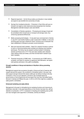 166
Renaissance Capital Seed Co Limited 21 November 2011
Regional expansion As the Group scales up production in new markets
we expect to see benefits from economies of scale.
Savings from localised production Production in East Africa will save on
transport and agency costs (seed previously transported from Zambia).
Management estimate transport costs were $230/t.
Consolidation of Zambia operations Processing and storage of seed will
be centralised which should save on transport and storage costs, thus
enhancing operational efficiencies.
Better processing technologies A new plant was commissioned in Zambia
in July 2011 and another facility is under construction in Malawi. A new acid
de-linting plant has been ordered for Quton Tanzania and a small plant has
been established in Ethiopia to process current production.
New and improved seed varieties
to work on improving existing seed varieties and adopting new breeding
techniques. The Group has six research centres located in Zimbabwe,
Zambia and Kenya and in FY11 five new seed varieties were released
(high yielding maize and wheat, and three red leaf blotch resistant soya
bean varieties).
Potential introduction of GMO traits If commercial use of GMO seed is
accepted, and Seed Co reaches an agreement with Monsanto, we expect
both partners will share in the uplift in profitability.
Drought conditions in Kenya and elections in Southern Africa promoting
demand
Management expects that successive droughts in Kenya and lack of reserves will
support demand this season. Dry conditions in Zimbabwe earlier in the year may
also support stronger demand this season (although we believe funding is the key
constraint). In the run-up to elections, we tend to see increased spend by
governments on food programmes and we expect this may have stimulated higher
demand in Zambia and Malawi this year. In 2012 or 2013 this might be a catalyst for
sales growth in Zimbabwe.
Enhanced marketing and sales efforts
Management is focused on strengthening its marketing functions and improving its
distribution channels. In the past expenditure on this function has been low, with all
attention on production. In FY11 investment in branding and marketing was up 65%
and new managers were appointed in Zimbabwe, Zambia and Malawi.
 