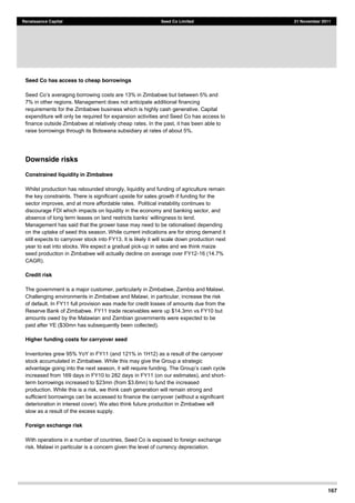 167
Renaissance Capital Seed Co Limited 21 November 2011
Seed Co has access to cheap borrowings
7% in other regions. Management does not anticipate additional financing
requirements for the Zimbabwe business which is highly cash generative. Capital
expenditure will only be required for expansion activities and Seed Co has access to
finance outside Zimbabwe at relatively cheap rates. In the past, it has been able to
raise borrowings through its Botswana subsidiary at rates of about 5%.
Downside risks
Constrained liquidity in Zimbabwe
Whilst production has rebounded strongly, liquidity and funding of agriculture remain
the key constraints. There is significant upside for sales growth if funding for the
sector improves, and at more affordable rates. Political instability continues to
discourage FDI which impacts on liquidity in the economy and banking sector, and
absence of lo
Management has said that the grower base may need to be rationalised depending
on the uptake of seed this season. While current indications are for strong demand it
still expects to carryover stock into FY13. It is likely it will scale down production next
year to eat into stocks. We expect a gradual pick-up in sales and we think maize
seed production in Zimbabwe will actually decline on average over FY12-16 (14.7%
CAGR).
Credit risk
The government is a major customer, particularly in Zimbabwe, Zambia and Malawi.
Challenging environments in Zimbabwe and Malawi, in particular, increase the risk
of default. In FY11 full provision was made for credit losses of amounts due from the
Reserve Bank of Zimbabwe. FY11 trade receivables were up $14.3mn vs FY10 but
amounts owed by the Malawian and Zambian governments were expected to be
paid after YE ($30mn has subsequently been collected).
Higher funding costs for carryover seed
Inventories grew 95% YoY in FY11 (and 121% in 1H12) as a result of the carryover
stock accumulated in Zimbabwe. While this may give the Group a strategic
increased from 169 days in FY10 to 282 days in FY11 (on our estimates), and short-
term borrowings increased to $23mn (from $3.6mn) to fund the increased
production. While this is a risk, we think cash generation will remain strong and
sufficient borrowings can be accessed to finance the carryover (without a significant
deterioration in interest cover). We also think future production in Zimbabwe will
slow as a result of the excess supply.
Foreign exchange risk
With operations in a number of countries, Seed Co is exposed to foreign exchange
risk. Malawi in particular is a concern given the level of currency depreciation.
 