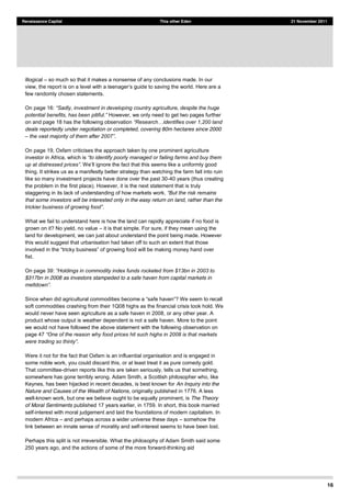 16
Renaissance Capital This other Eden 21 November 2011
illogical so much so that it makes a nonsense of any conclusions made. In our
view, the report e to saving the world. Here are a
few randomly chosen statements.
On page 16:
However, we only need to get two pages further
on and page 18 has the following observation
deals reportedly under negotiation or completed, covering 80m hectares since 2000
.
On page 19, Oxfam criticises the approach taken by one prominent agriculture
investor in Africa, which is
thing. It strikes us as a manifestly better strategy than watching the farm fall into ruin
like so many investment projects have done over the past 30-40 years (thus creating
the problem in the first place). However, it is the next statement that is truly
staggering in its lack of understanding of how markets work. ains
that some investors will be interested only in the easy return on land, rather than the
.
What we fail to understand here is how the land can rapidly appreciate if no food is
grown on it? No yield, no value it is that simple. For sure, if they mean using the
land for development, we can just about understand the point being made. However
this would suggest that urbanisation had taken off to such an extent that those
ill be making money hand over
fist.
On page 39:
$317bn in 2008 as investors stampeded to a safe haven from capital markets in
soft commodities crashing from their 1Q08 highs as the financial crisis took hold. We
would never have seen agriculture as a safe haven in 2008, or any other year. A
product whose output is weather dependent is not a safe haven. More to the point
we would not have followed the above statement with the following observation on
page 47
.
Were it not for the fact that Oxfam is an influential organisation and is engaged in
some noble work, you could discard this, or at least treat it as pure comedy gold.
That committee-driven reports like this are taken seriously, tells us that something,
somewhere has gone terribly wrong. Adam Smith, a Scottish philosopher who, like
Keynes, has been hijacked in recent decades, is best known for An Inquiry into the
Nature and Causes of the Wealth of Nations, originally published in 1776. A less
well-known work, but one we believe ought to be equally prominent, is The Theory
of Moral Sentiments published 17 years earlier, in 1759. In short, this book married
self-interest with moral judgement and laid the foundations of modern capitalism. In
modern Africa and perhaps across a wider universe these days somehow the
link between an innate sense of morality and self-interest seems to have been lost.
Perhaps this split is not irreversible. What the philosophy of Adam Smith said some
250 years ago, and the actions of some of the more forward-thinking aid
 