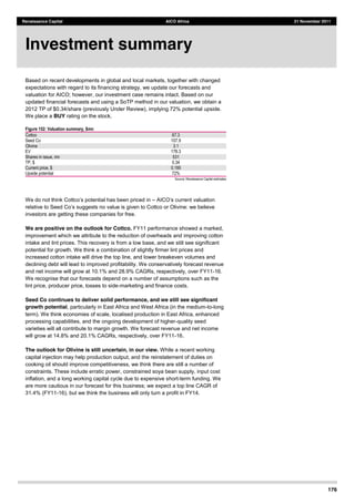 176
Renaissance Capital AICO Africa 21 November 2011
Based on recent developments in global and local markets, together with changed
expectations with regard to its financing strategy, we update our forecasts and
valuation for AICO; however, our investment case remains intact. Based on our
updated financial forecasts and using a SoTP method in our valuation, we obtain a
2012 TP of $0.34/share (previously Under Review), implying 72% potential upside.
We place a BUY rating on the stock.
Figure 152: Valuation summary, $mn
Cottco   67.3  
Seed  Co   107.9  
Olivine   3.1  
EV   178.3  
Shares  in  issue,  mn   531  
TP,  $   0.34  
Current  price,  $   0.195  
Upside  potential   72%  
Source:  Renaissance  Capital  estimates  
suggests no value is given to Cottco or Olivine: we believe
investors are getting these companies for free.
We are positive on the outlook for Cottco. FY11 performance showed a marked,
improvement which we attribute to the reduction of overheads and improving cotton
intake and lint prices. This recovery is from a low base, and we still see significant
potential for growth. We think a combination of slightly firmer lint prices and
increased cotton intake will drive the top line, and lower breakeven volumes and
declining debt will lead to improved profitability. We conservatively forecast revenue
and net income will grow at 10.1% and 28.9% CAGRs, respectively, over FY11-16.
We recognise that our forecasts depend on a number of assumptions such as the
lint price, producer price, losses to side-marketing and finance costs.
Seed Co continues to deliver solid performance, and we still see significant
growth potential, particularly in East Africa and West Africa (in the medium-to-long
term). We think economies of scale, localised production in East Africa, enhanced
processing capabilities, and the ongoing development of higher-quality seed
varieties will all contribute to margin growth. We forecast revenue and net income
will grow at 14.8% and 20.1% CAGRs, respectively, over FY11-16.
The outlook for Olivine is still uncertain, in our view. While a recent working
capital injection may help production output, and the reinstatement of duties on
cooking oil should improve competitiveness, we think there are still a number of
constraints. These include erratic power, constrained soya bean supply, input cost
inflation, and a long working capital cycle due to expensive short-term funding. We
are more cautious in our forecast for this business; we expect a top line CAGR of
31.4% (FY11-16), but we think the business will only turn a profit in FY14.
Investment summary
 