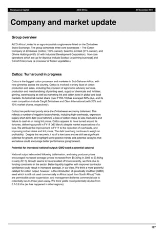 177
Renaissance Capital AICO Africa 21 November 2011
Group overview
AICO Africa Limited is an agro-industrial conglomerate listed on the Zimbabwe
Stock Exchange. The group comprises three core businesses The Cotton
Company of Zimbabwe (Cottco; 100% owned), Seed Co Limited (51% owned), and
Olivine Holdings (49% JV with Industrial Development Corporation). Non-core
operations which are up for disposal include Scottco (a spinning business) and
Exhort Enterprises (a processor of frozen vegetables).
Cottco: Turnaround in progress
Cottco is the biggest cotton processor and marketer in Sub-Saharan Africa, with
nine ginneries across the country. Cottco is involved in every facet of cotton
production and sales, including the provision of agronomic advisory services,
production and merchandising of planting seed, supply of chemicals and fertiliser,
ginning, warehousing as well as marketing lint and cotton seed in global and local
markets. Its historical market share (over FY03-10) has averaged 50%-plus, and its
main competitors include Cargill Zimbabwe and Olam International (with 20% and
10% market shares, respectively).
Cottco has performed poorly since the Zimbabwean economy dollarised. This
reflects a number of negative factors/trends, including high overheads, expensive
legacy short-term debt (over $45mn), a loss of cotton intake to side-marketers and
failure to cash-in on rising lint prices. Cottco appears to have turned around its
fortunes, delivering a profit in FY11 (YE March) despite market expectations of a
loss. We attribute the improvement in FY11 to the reduction of overheads, and
improving cotton intake and lint prices. The debt overhang continues to weigh on
profitability. Despite this recovery, it is off a low base and we still see significant
potential for growth. We highlight some positive trends and potential catalysts that
we believe could encourage better performance going forward.
Potential for increased national output: GMO seed a potential catalyst
National output rebounded following dollarisation, and rising producer prices
encouraged increased acreage (prices increased from $0.30/kg in 2009 to $0.80/kg
in early 2011). Growth seems to have levelled off more recently, we think due to
funding constraints in the sector. Better liquidity together with improved contractor
confidence could result in increased acreage, in our view. We think a more powerful
catalyst for cotton output, however, is the introduction of genetically modified (GMO)
seed which is still not used commercially in Africa (apart from South Africa).Trials
are permissible under supervision, and management believes commercial use is
potentially two-to-three years away. We think yields could potentially double from
0.7-0.8 t/ha (as has happened in other regions).
Company and market update
 