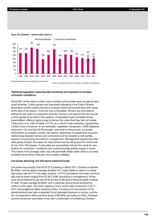 178
Renaissance Capital AICO Africa 21 November 2011
Figure 153: Zimbabwe national cotton output, kt
*Discrepancies  between  government  figures  and  industry  figures  
Source:  Commercial  Farmers  Union,  Fiscal  Policy  and  Monetary  Policy  statements  
Tightened legislation reducing side-marketing and expected to increase
contractor confidence
nded by the private sector by way of input
credit schemes. Cotton ginners and merchants belonging to the Cotton Ginners
Association (CGA) contract farmers to produce cotton and provide them with inputs
at the start of the season. Once the crop is harvested, farmers are committed to
selling the raw cotton to contractors and they receive a net payment for the crop (at
a price agreed at the start of the season). Unregulated buyers emerged during
hyperinflation, offering higher prices to farmers for cotton that they had not funded.
Cottco lost out on 33kt of intake in FY10, as a result of side-marketing, representing
a $30mn loss of revenue, on our estimates. Legislation introduced in 2009 (Statutory
Instrument 142, and later SI 63) brought more order to the process, but proper
enforcement is a greater concern, we believe. Awareness of establishing long-term
relationships between farmers and contractors and the benefits to both parties,
appears to be growing (according to management). Management expects less side-
sales going forward. We expect an improvement but we still account for some level
of risk (10%-15% losses). If side-sales are successfully reduced this could be very
confidence and could encourage greater supply of inputs.
This means more acreage under crop and potentially better yields (there is no need
to stretch inputs thinly if they are more readily available).
Lint prices declining, but still above historical levels
Lint prices rose sharply from 4Q10 (CY) peaking in March 2011 (Cotlook A reached
$2.44/lb), and the season average doubled YoY. Cottco failed to cash-in on these
high prices with its FY11 lint sales; however, in FY12 we believe more than one-third
was sold at prices ranging from $1.85-2.00/lb (according to management). Prices
have since softened to just over $1/lb but this is still above historical levels (Cotlook
A Index 10-year average $0.60/lb), and in particular above prices achieved by
Cottco in prior years. The ICAC expects a rise in world cotton production in 2011-
2012, encouraged by higher producer prices. A surplus and improvement in the
global stocks-to-use ratio is expected to put downward pressure on prices, but they
are not expected to fall to previous levels of $0.60/lb (according to ICAC). However,
we think prices are more likely to rise with a combination of unrelenting Chinese
278   278  
353  
335  
196  
253  
330  
198  
260   255  
223   210  
200   195  
60  
47  
0  
50  
100  
150  
200  
250  
300  
350  
400  
1998   1999   2000   2001   2002   2003   2004   2005   2006   2007   2008   2009   2010   2011  
Industry  estimates   Government  overestimates  
 