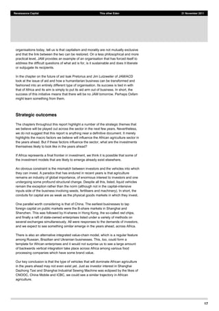 17
Renaissance Capital This other Eden 21 November 2011
organisations today, tell us is that capitalism and morality are not mutually exclusive
and that the link between the two can be restored. On a less philosophical and more
practical level, JAM provides an example of an organisation that has forced itself to
address the difficult questions of what aid is for, is it sustainable and does it liberate
or subjugate its recipients.
In the chapter on the future of aid Isak Pretorius and Jim Lutzweiler of JAM/ACD
look at the issue of aid and how a humanitarian business can be transformed and
fashioned into an entirely different type of organisation. Its success is tied in with
that of Africa and its aim is simply to put its aid arm out of business. In short, the
success of this initiative means that there will be no JAM tomorrow. Perhaps Oxfam
might learn something from them.
Strategic outcomes
The chapters throughout this report highlight a number of the strategic themes that
we believe will be played out across the sector in the next few years. Nevertheless,
we do not suggest that this report is anything near a definitive document. It merely
highlights the macro factors we believe will influence the African agriculture sector in
the years ahead. But if these factors influence the sector, what are the investments
themselves likely to look like in the years ahead?
If Africa represents a final frontier in investment, we think it is possible that some of
the investment models that are likely to emerge already exist elsewhere.
An obvious constraint is the mismatch between investors and the vehicles into which
they can invest. A paradox that has endured in recent years is that agriculture
remains an industry of global importance, of enormous interest to investors and one
undergoing some profound structural change. Despite all this, listed, liquid vehicles
remain the exception rather than the norm (although not in the capital-intensive
inputs side of the business involving seeds, fertilisers and machinery). In short, the
conduits for capital are as weak as the physical goods markets in which they invest.
One parallel worth considering is that of China. The earliest businesses to tap
foreign capital on public markets were the B-share markets in Shanghai and
Shenzhen. This was followed by H-shares in Hong Kong, the so-called red chips,
and finally a raft of state-owned enterprises listed under a variety of methods on
several exchanges simultaneously. All were responses to the demands of investors,
and we expect to see something similar emerge in the years ahead, across Africa.
There is also an alternative integrated value-chain model, which is a regular feature
among Russian, Brazilian and Ukrainian businesses. This, too, could form a
template for African enterprises and it would not surprise us to see a large amount
of backwards vertical integration take place across Africa among various food
processing companies which have some brand value.
Our key conclusion is that the type of vehicles that will dominate African agriculture
in the years ahead may not even exist yet. Just as investor interest in Shanghai
Dazhong Taxi and Shanghai Industrial Sewing Machine was eclipsed by the likes of
CNOOC, China Mobile and ICBC, we could see a similar trajectory in African
agriculture.
 