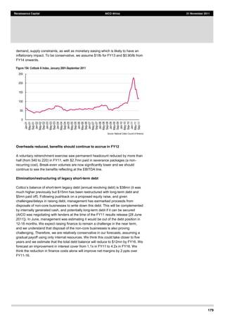 179
Renaissance Capital AICO Africa 21 November 2011
demand, supply constraints, as well as monetary easing which is likely to have an
inflationary impact. To be conservative, we assume $1/lb for FY13 and $0.90/lb from
FY14 onwards.
Figure 154: Cotlook A Index, January 2001-­September 2011
Source:  National  Cotton  Council  of  America    
Overheads reduced, benefits should continue to accrue in FY12
A voluntary retrenchment exercise saw permanent headcount reduced by more than
half (from 540 to 220) in FY11, with $2.7mn paid in severance packages (a non-
recurring cost). Break-even volumes are now significantly lower and we should
continue to see the benefits reflecting at the EBITDA line.
Elimination/restructuring of legacy short-term debt
-term legacy debt (annual revolving debt) is $38mn (it was
much higher previously but $15mn has been restructured with long-term debt and
$5mn paid off). Following pushback on a proposed equity raise, and given
challenges/delays in raising debt, management has earmarked proceeds from
disposals of non-core businesses to write down this debt. This will be complemented
by internally generated cash, and potentially long-term debt if it can be secured
(AICO was negotiating with lenders at the time of the FY11 results release [28 June
2011]). In June, management was estimating it would be out of the debt position in
12-18 months. We expect raising finance to remain a challenge in the near term,
and we understand that disposal of the non-core businesses is also proving
challenging. Therefore, we are relatively conservative in our forecasts, assuming a
gradual payoff using only internal resources. We think this could take closer to five
years and we estimate that the total debt balance will reduce to $12mn by FY16. We
forecast an improvement in interest cover from 1.1x in FY11 to 4.2x in FY16. We
think the reduction in finance costs alone will improve net margins by 2 ppts over
FY11-16.
0  
50  
100  
150  
200  
250  
Jan-­01  
May-­01  
Sep-­01  
Jan-­02  
May-­02  
Sep-­02  
Jan-­03  
May-­03  
Sep-­03  
Jan-­04  
May-­04  
Sep-­04  
Jan-­05  
May-­05  
Sep-­05  
Jan-­06  
May-­06  
Sep-­06  
Jan-­07  
May-­07  
Sep-­07  
Jan-­08  
May-­08  
Sep-­08  
Jan-­09  
May-­09  
Sep-­09  
Jan-­10  
May-­10  
Sep-­10  
Jan-­11  
May-­11  
Sep-­11  
 