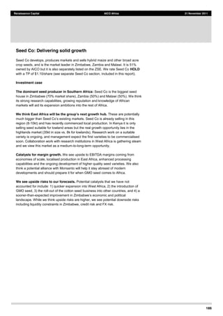186
Renaissance Capital AICO Africa 21 November 2011
Seed Co: Delivering solid growth
Seed Co develops, produces markets and sells hybrid maize and other broad acre
crop seeds, and is the market leader in Zimbabwe, Zambia and Malawi. It is 51%
owned by AICO but it is also separately listed on the ZSE. We rate Seed Co HOLD
with a TP of $1.10/share (see separate Seed Co section, included in this report).
Investment case
The dominant seed producer in Southern Africa: Seed Co is the biggest seed
house in Zimbabwe (70% market share), Zambia (50%) and Malawi (50%). We think
its strong research capabilities, growing reputation and knowledge of African
markets will aid its expansion ambitions into the rest of Africa.
These are potentially
region (8-10kt) and has recently commenced local production. In Kenya it is only
selling seed suitable for lowland areas but the real growth opportunity lies in the
highlands market (35kt in size vs. 8k for lowlands). Research work on a suitable
variety is ongoing, and management expect the first varieties to be commercialised
soon. Collaboration work with research institutions in West Africa is gathering steam
and we view this market as a medium-to-long-term opportunity.
Catalysts for margin growth. We see upside to EBITDA margins coming from
economies of scale, localised production in East Africa, enhanced processing
capabilities and the ongoing development of higher quality seed varieties. We also
think a potential alliance with Monsanto will help it stay abreast of modern
developments and should prepare it for when GMO seed comes to Africa.
We see upside risks to our forecasts. Potential catalysts that we have not
accounted for include: 1) quicker expansion into West Africa, 2) the introduction of
GMO seed, 3) the roll-out of the cotton seed business into other countries, and 4) a
sooner-than-
landscape. While we think upside risks are higher, we see potential downside risks
including liquidity constraints in Zimbabwe, credit risk and FX risk.
 