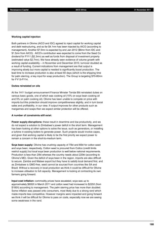 188
Renaissance Capital AICO Africa 21 November 2011
Working capital injection
Both partners in Olivine (AICO and IDC) agreed to inject capital for working capital
and debt restructuring, and so far $4.1mn has been injected by AICO (according to
management). Another $7.5mn is expected by end Jan 2012 ($6mn from IDC and
dividend for FY11 ($2.3mn) as well as funds from disposal of investment property
(estimated value $2.7mn). We have already seen evidence of volume growth with
working capital availability in November and December 2010, turnover doubled as
a result of funding. Current indications from management are that output is
improving slowly but more capital is needed to significantly boost production. The
lead time to increase production is also at least 60 days (which is the shipping time
for palm sterring, a key input for soap production). The Group is targeting $70-80mn
for FY13-FY14.
Duties reinstated on oils
At the 1H11 budget announcement Finance Minister Tendai Biti reinstated duties on
various basic goods, one of which was cooking oil (15% on soya bean cooking oil
and 5% on palm cooking oil). Olivine has been unable to compete on price with
imports but this protection should improve competitiveness slightly, and in turn boost
sales and profitability, in our view. If output improves for other products such as
margarines and soaps then we expect similar protection will be offered.
A number of constraints still exist:
Power supply disruptions: these result in downtime and low productivity, and we
nt
has been looking at other options to solve the issue, such as generators, or installing
a turbine in existing boilers to generate power. Such projects would involve capex,
and given that working capital is likely to be the first priority we expect power to
remain a concern in the short-to-medium term.
Soya bean supply: Olivine has crushing capacity of 70kt and 80kt for cotton seed
and soya bean, respectively. Cotton seed is procured from Cottco (credit limits
restrict supply) but local soya bean production is well below national requirements.
Production is less than 20kt whereas the country needs about 220kt (according to
to secure. Zambia and Malawi export but they have to satisfy local demand first, and
as Zimbabwe is GMO-free, seed cannot be sourced from countries like SA and
Brazil. Without a recovery in local production we think it could be difficult for Olivine
to increase utilisation to full capacity. Management is looking at contracting its own
farmers going forward.
Input cost inflation: commodity prices have escalated, soya was up to
approximately $600/t in March 2011 and cotton seed had increased to $220/t (from
$180/t) according to management. The palm sterring price has more than doubled.
Some inflation was passed onto consumers, most likely due to a strong rand which
made imports less competitive. However margins were impacted and going forward
we think it will be difficult for Olivine to pass on costs, especially now we are seeing
some weakness in the rand.
 