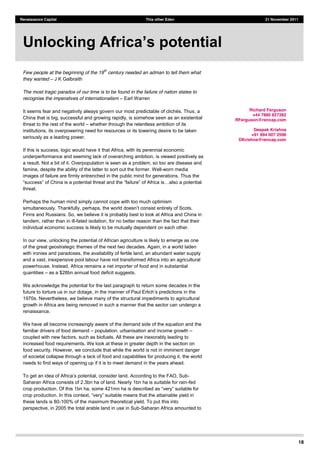 18
Renaissance Capital This other Eden 21 November 2011
Few people at the beginning of the 19
th
century needed an adman to tell them what
they wanted J K Galbraith
The most tragic paradox of our time is to be found in the failure of nation states to
recognise the imperatives of internationalism Earl Warren
It seems f , a
China that is big, successful and growing rapidly, is somehow seen as an existential
threat to the rest of the world whether through the relentless ambition of its
institutions, its overpowering need for resources or its towering desire to be taken
seriously as a leading power.
If this is success, logic would have it that Africa, with its perennial economic
underperformance and seeming lack of overarching ambition, is viewed positively as
a result. Not a bit of it. Overpopulation is seen as a problem, so too are disease and
famine, despite the ability of the latter to sort out the former. Well-worn media
images of failure are firmly entrenched in the public mind for generations. Thus the
threat.
Perhaps the human mind simply cannot cope with too much optimism
simultaneously. Thankfully, perhaps,
Finns and Russians. So, we believe it is probably best to look at Africa and China in
tandem, rather than in ill-fated isolation, for no better reason than the fact that their
individual economic success is likely to be mutually dependent on each other.
In our view, unlocking the potential of African agriculture is likely to emerge as one
of the great geostrategic themes of the next two decades. Again, in a world laden
with ironies and paradoxes, the availability of fertile land, an abundant water supply
and a vast, inexpensive pool labour have not transformed Africa into an agricultural
powerhouse. Instead, Africa remains a net importer of food and in substantial
quantities as a $28bn annual food deficit suggests.
We acknowledge the potential for the last paragraph to return some decades in the
future to torture us in our dotage,
1970s. Nevertheless, we believe many of the structural impediments to agricultural
growth in Africa are being removed in such a manner that the sector can undergo a
renaissance.
We have all become increasingly aware of the demand side of the equation and the
familiar drivers of food demand population, urbanisation and income growth
coupled with new factors, such as biofuels. All these are inexorably leading to
increased food requirements. We look at these in greater depth in the section on
food security. However, we conclude that while the world is not in imminent danger
of societal collapse through a lack of food and capabilities for producing it, the world
needs to find ways of opening up if it is to meet demand in the years ahead.
-
Saharan Africa consists of 2.3bn ha of land. Nearly 1bn ha is suitable for rain-fed
crop produ
these lands is 80-100% of the maximum theoretical yield. To put this into
perspective, in 2005 the total arable land in use in Sub-Saharan Africa amounted to
Richard Ferguson
+44 7880 827282
RFerguson@rencap.com
Deepak Krishna
+91 994 007 2596
DKrishna@rencap.com
 