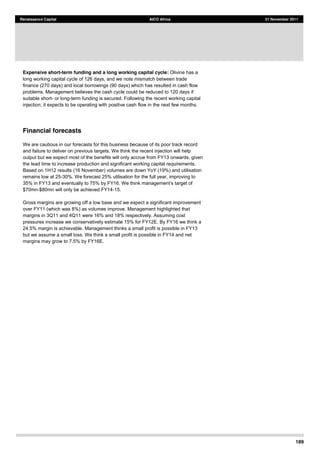 189
Renaissance Capital AICO Africa 21 November 2011
Expensive short-term funding and a long working capital cycle: Olivine has a
long working capital cycle of 126 days, and we note mismatch between trade
finance (270 days) and local borrowings (90 days) which has resulted in cash flow
problems. Management believes the cash cycle could be reduced to 120 days if
suitable short- or long-term funding is secured. Following the recent working capital
injection, it expects to be operating with positive cash flow in the next few months.
Financial forecasts
We are cautious in our forecasts for this business because of its poor track record
and failure to deliver on previous targets. We think the recent injection will help
output but we expect most of the benefits will only accrue from FY13 onwards, given
the lead time to increase production and significant working capital requirements.
Based on 1H12 results (16 November) volumes are down YoY (19%) and utilisation
remains low at 25-30%. We forecast 25% utilisation for the full year, improving to
35% in FY13 and eventually to 75
$70mn-$80mn will only be achieved FY14-15.
Gross margins are growing off a low base and we expect a significant improvement
over FY11 (which was 8%) as volumes improve. Management highlighted that
margins in 3Q11 and 4Q11 were 16% and 18% respectively. Assuming cost
pressures increase we conservatively estimate 15% for FY12E. By FY16 we think a
24.5% margin is achievable. Management thinks a small profit is possible in FY13
but we assume a small loss. We think a small profit is possible in FY14 and net
margins may grow to 7.5% by FY16E.
 