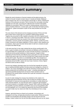197
Renaissance Capital Feronia 21 November 2011
Despite the recent turbulence in financial markets and the global economy, the
outlook for the palm oil sector remains robust. A recently as October, Malaysian
palm oil exports rose 19% m-m and reached a record high of 1.84mnt, indicating the
resilience of this particular sub-sector. Palm oil remains the most widely consumed
vegetable oil in the world, accounting for a little less than one-third of the global
vegetable oil consumption. Most of it is used for cooking purposes, while some is
used for biodiesel. Moreover, in recent years, palm oil has been the fastest-growing
vegetable oil global consumption of palm oil has nearly doubled over the past
decade.
The main drivers of this demand are the emerging economies of China and India
both of which have to import palm oil in quantity to satisfy growing demand.
Together they accounted for 28% of global consumption and 35% of global imports
in 2010/11, according to the USDA. There are a number of macro factors which play
a part in demand all of which are covered in the macro sections of this report:
urbanisation, economic growth and population growth. However, another key driver
of palm
as soybeans, where output has been almost static for well over a decade and palm
oil imports have filled the gap.
In the same way that it is two major markets that are driving overall growth in the
sector, supply is similarly concentrated. Indonesia and Malaysia combined account
for approximately 87% of global palm oil output and both are facing a combination of
natural and environmental constraints on future expansion. Supply is further
restricted by the fact that the most effective way to grow palm oil is near the Equator,
it takes three years to get a first crop from the plant and it takes several more years
for that yield to peak. Thus there is a considerable lag effect. The emergence of
alternative suppliers to SE Asia has become evident across Africa with expanding
businesses across the DRC, Liberia, the Ivory Coast, Cameroon, Ghana, Nigeria
and Sierra Leone as well as in Brazil.
the fact that originally the business
was an existing brownfield operation formerly owned and managed by a division of
Unilever. Two unique advantages came with the ownership of those assets: first, an
existing infrastructure and workforce was in place a decided advantage over
agricultural greenfield developments and second, these operations were so
immaterial to the overall Unilever business that a sale was conducted on favourable
terms to the buyers.
As part of a wider strategy the company has embarked on the creation of a
diversified agricultural enterprise and thus will not restrict its activities to palm oil.
Diversification of revenues across agricultural commodities is a widely desired but
rarely achieved objective, as crops that grow well in a particular agro-ecological
the possibility of growing relatively uncorrelated crops such as long-gestation palm
and short-gestation rice. It is to exploit this opportunity that Feronia has embarked
on a plan to triple crop rice, beans and millet, thus diversifying its risk to a large
extent.
However, agricultural theory as dreamt up by analysts, commentators and
strategists is one thing, and agricultural practice is quite another. While we know the
possible risk diversification that will likely emerge over the long term from this
Investment summary
 