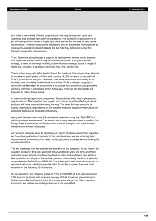 198
Renaissance Capital Feronia 21 November 2011
and millet is an entirely different proposition to the long-term growth cycle and
cashflows that emerge from palm oil plantations. The tendency in agriculture is to
pin all those products under a single agriculture banner for the sake of descriptive
acturer as
necessarily a good shipbuilder despite the fact that they both come under the
transport equipment manufacturer.
Thus, Feronia is going through a stage in its development when it has to balance
four objectives some of which may be mutually exclusive: a long-term growth
strategy, a need for earnings visibility, a diversification strategy across a range of
crops and, possibly, a strategy to diversify from DRC-centric risk.
This is not an easy path at the best of times. For instance, the company had planned
to increase its palm yields to 6 t/ha and produce 18,000 tonnes of crude palm oil
(CPO) by the end of this year. However, both these objectives are unlikely to be
achieved due to a delay in rehabilitation activities. While a delay in progress is
obviously not desirable, we do not think it is a cause for concern as such problems
are fairly common in agriculture and in Africa. We, however, do downgrade our
forecasts to reflect these delays.
In common with all agriculture companies, Feronia faces difficulties in generating
regular returns. The transition from a palm oil producer to a diversified agricultural
producer will have many pitfalls along the way. The need for large amounts of
capital expenditure, dependency on the weather and poor support infrastructure are
all factors that have to be tackled effectively.
Along with the execution risks, Feronia faces adverse country risk. The DRC is a
difficult business environment. The east of the country remains mired in conflict. The
re the dominant mode of transport, and road and rail
infrastructure remain inadequate.
we have downgraded our forecasts. In the palm business, we are reducing yield
improvements and oil extraction rates. In the agriculture business we are slowing the
operational rollout.
The key challenge is to find suitable benchmarks for the company. As we note in the
valuation section of this note, applying WACCs between 20% and 30% and three
scenarios based simply on a decent outlook for palm and arable and one which is
less optimistic and strips out the arable operation in its entirety results in a valuation
range between CAD0.23 and CAD0.69. The challenge is that these extremes do not
represent extremes both are equally valid. Do not be surprised if we see both
extremes in the following 12-18 months.
On our valuation, the company trades at FY12 EV/EBITDA of 4.9x, representing a
71% discount to global palm oil peers average of 8.4x. How
higher risk profile and the fact that it is at a very early stage in its palm operation
expansion, we believe such a large discount is not unjustified.
 