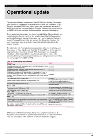 199
Renaissance Capital Feronia 21 November 2011
nd and 2mn mature
trees, centred on three estates formerly owned by Unilever and established in 1911.
Currently, only about 12,000 ha of palm is mature and in production, with around
4,000 ha consisting of immature oil palms. Since the plantation was once producing
on 55,000 ha, Feronia intends to slowly increase the area under mature palms.
On the arable side, the company has cleared nearly 2,000 ha of farmland that is now
ready for planting.
and climatic features by planting three crops a year rice in September-February;
beans in February-May; and millet and beans in May-September. However, this
year, the company has only conducted trials and small-scale cultivation for the
purpose of seeds.
the progress on those objectives, at the end of 30 June 2011. As can be seen, the
progress has been slower than planned. While the company has managed to
rehabilitate estate roads and its two oil palm mills, production is behind initial
has been postponed from 2011 to 2012.
Figure 183: Feronia objectives and current status
Objectives Status
Oil palm 2010   
Rehabilitate  two  oil  palm  mills,  restoring  them  back  to  their  rated  capacity  of  10  tonnes  
of  Fresh  Fruit  Bunches  (FFB)  per  hour  
Completed  
Rehabilitate    the    estate    roads    and    engage  additional  transport  contractors  to  
transport  the  FFB  to  the  mill  for  processing  
Completed  
Rehabilitate  the  plantations  at  the  Yaligimba  estate  and  have  equipment  in  place  to  
enable  FFB  from  Yaligimba  estate,  DRC  to  be  transported  by  barge  to  Lokutu  for  
processing    (with  an  estimated  4,500  ha  of  mature  plantations  being  brought  back  into  
production)  
Completed  
Plant  an  additional  1,000  ha  of  new  oil  palms   Completed  
Place  an  order  for  a  new  oil  palm  mill  for  the  Yaligimba  estate,  DRC  
Not  completed.  The  company  has  placed  an  order  for  
a  larger  mill  for  the  Yaligimba  estate  in  2011  
Produce  approximately  8,500  tonnes  of  CPO  
Not  completed  due  to  delay  in  commencement  of  
rehabilitation  activities  
Oil palm 2011   
Produce  approximately  18,000  tonnes  of  CPO  
The  company  expects  that  10,000  tonnes  of  CPO  
and  400  tonnes  of  PKO  will  be  produced  in  2011  
Plant  an  additional  1,000  ha  of  new  oil  palms   Objective  has  changed  and  increased  to  2,000  ha  
Arable 2010   
Clear  and  plant  1,000  ha  of  rice  in  Bas  Congo,  DRC   Not  completed.  Completion  is  expected  in  2011  
Establish  a  drying  and  processing  plant  to  process  the  crop  in  Bas  Congo,  DRC   Not  completed.  Completion  is  expected  in  2011  
Arable 2011   
Harvest,  process  and  sell  approximately  4,000  tonnes  of  rice,  2,400  tonnes  of  edible  
beans  and  800  tonnes  of  millet  
Completion  is  expected  in  2012  as  rice  will  be  sown  
in  4Q11  and  harvested  in  1Q12.  Beans  to  be  sown  
1Q12,  harvested  in  2Q/3Q12  and  millet  to  be  sown  
and  harvested  in  3Q12  
Clear  and  plant  an  additional  1,000  ha  of  land  with  rice  in  Bas  Congo,  DRC  to  reach  
total  production  area  of  2,000  ha  
Objective  has  not  changed  
Source:  Company  data  
While we do not think this warrants a change in our long-term forecasts, we do
downgrade our assumptions of operational parameters such as yields, oil extraction
Operational update
 