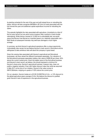 207
Renaissance Capital Karuturi Global 21 November 2011
its planting schedule for the rest of the year and will instead focus on rebuilding the
dykes. Karuturi will also recognise INR368mn ($7.2mn) of costs associated with the
lost harvest this year and additional capital expenditure incurred for rebuilding the
dykes.
This episode highlights the risks associated with agriculture. Uncertainty is a fact of
life for every farmer but one which some investors often overlook or have trouble
rationalising. While losing a harvest of 12,000 ha is undoubtedly bad, we would
argue that Karuturi has learned an important lesson at a relatively reasonable cost
flash floods at subsequent harvests may well have damaged a much higher
acreage.
d in floriculture and its
willingness to take ambitious risks will stand the company in good stead.
businesses, we have valued the different businesses separately. Our valuation of
the floricultural businesses separately implies a fair value of INR8.58 per share, 83%
above the current market price. Given the stable nature of the floricultural business
justify a negative valuation. Even with higher discount rates than what we assumed
INR10.58/share, implying an upside of 125% above the current price.
On our valuation, Karuturi trades at a 2012E EV/EBITDA of 4.2x a 13% discount to
the global agriculture peers average of 4.8x. We believe this discount is justified
n the agricultural business.
 