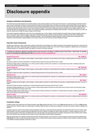 Renaissance Capital This other Eden 21 November 2011
215
Analysts certification and disclaimer
This  research  report  has  been  prepared  by  the  research  analyst(s),  whose  name(s)  appear(s)  on  the  front  page  of  this  document,  to  provide  background  information  about  the  
e  the  subject  matter  of  this  report.  Each  research  analyst  hereby  certifies  that  with  respect  to  
the  Issuer  and  such  securities  and  markets,  this  document  has  been  produced  independently  of  the  Issuer  and  all  the  views  expressed  in  this  document  accurately  reflect  his  or  
her  personal  views  about  the  Issuer  and  any  and  all  of  such  securities  and  markets.    Each  research  analyst  and/or  persons  connected  with  any  research  analyst  may  have  
interacted  with  sales  and  trading  personnel,  or  similar,  for  the  purpose  of  gathering,  synthesizing  and  interpreting  market  information.    If  the  date  of  this  report  is  not  current,  the  
  
Each  research  analyst  also  certifies  that  no  part  of  his  or  her  compensation  was,  or  will  be,  directly  or  indirectly  related  to  the  specific  ratings,  forecasts,  estimates,  opinions  or  
enefit  the  investor  clients  of  Renaissance  
Securities  (Cyprus)  Limited  and  any  of  its   is  
impacted  by  overall  Renaissance  Capital  profitability,  which  includes  revenues  from  other  business  units  within  Renaissance  Capital.  
  
Important issuer disclosures
Important  issuer  disclosures  outline  currently  known  conflicts  of  interest  that  may  unknowingly  bias  or  affect  the  objectivity  of  the  analyst(s)  with  respect  to  an  issuer  that  is  the  
subject  matter  of  this  report.    Disclosure(s)  apply  to  Renaissance  Securities  (Cyprus)  Limited  or  any  of  its  direct  or  indirect  subsidiaries  or  affiliates  (which  are  individually  or  
     
  
A complete set of disclosure statements associated with the issuers discussed in the Report is available using
issuers on the Renaissance Capital Research Portal at: http://research.rencap.com/eng/default.asp
  
Zambeef Products Plc RIC: ZAMB.LZ  
Renaissance  Capital  has  lead  managed,  co-­lead  managed,  or  acted  as  global  co-­ordinator  for  a  public  offering  of  the  securities  or  related  derivatives  of  the  issuer  in  the  last  12  
months.  
Renaissance  Capital  has  received  compensation  for  investment  banking  services  from  the  issuer  within  the  last  12  months.  
Renaissance  Capital  is  either  a  market  maker  or  on  a  continuous  basis  is  willing  to  sell  to/buy  from  customers  on  a  principal  basis  the  securities  or  related  securities  of  the  
issuer  at  prices  defined  by  Renaissance  Capital.  
Karuturi Global Ltd RIC: KART.NS  
Renaissance  Capital  has  lead  managed,  co-­lead  managed,  or  acted  as  global  co-­ordinator  for  a  public  offering  of  the  securities  or  related  derivatives  of  the  issuer  in  the  last  12  
months.  
Renaissance  Capital  has  received  compensation  for  investment  banking  services  from  the  issuer  within  the  last  12  months.  
AICO Africa Ltd RIC: AICO.Z  
Renaissance  Capital  is  either  a  market  maker  or  on  a  continuous  basis  has  sold  to/bought  from  customers  on  a  principal  basis  the  securities  or  related  securities  of  the  issuer  at  
prices  defined  by  Renaissance  Capital.  
Feronia RIC: FRN.V  
Renaissance  Capital  has  lead  managed,  co-­lead  managed,  or  acted  as  global  co-­ordinator  for  a  public  offering  of  the  securities  or  related  derivatives  of  the  issuer  in  the  last  12  
months.  
Renaissance  Capital  has  received  compensation  for  investment  banking  services  from  the  issuer  within  the  last  12  months.  
Renaissance  Capital  beneficially  owns  1%  or  more  of  a  class  of  common  equity  securities  of  the  issuer  as  of  last  month s  end  (or  the  prior  month s  end  if  this  report  is  dated  
less  than  10  days  after  the  most  recent  month s  end).  
Renaissance  Capital  is  either  a  market  maker  or  on  a  continuous  basis  is  willing  to  sell  to/buy  from  customers  on  a  principal  basis  the  securities  or  related  securities  of  the  
issuer  at  prices  defined  by  Renaissance  Capital.  
Seed Co Limited RIC: SEED.ZI  
Renaissance  Capital  is  either  a  market  maker  or  on  a  continuous  basis  has  sold  to/bought  from  customers  on  a  principal  basis  the  securities  or  related  securities  of  the  issuer  at  
prices  defined  by  Renaissance  Capital.  
  
Investment ratings
Investment  ratings  may  be  determined  by  the  following  standard  ranges:  Buy (expected  total  return  of  15%  or  more);;  Hold (expected  total  return  of  0-­15%);;  and  Sell (expected  
negative  total  return).  Standard  ranges  do  not  always  apply  to  emerging  markets  sec
securities.  
n  and  dividend  yield  within  the  next  12  months,  unless  
stated  otherwise  in  the  report).  Investment  ratings  are  determined  at  the  time  of  initiation  of  coverage  of  an  issuer  of  equity  securities  or  a  change  in  target  price  of  any  of  the  
  expected  total  returns  may  fall  outside  of  the  range  used  at  the  time  of  setting  a  rating  because  of  price  movement  and/or  volatility.  
  
Where  the  relevant  issuer  has  a  significant  material  event  with  further  information  pending  or  to  be  announced,  it  may  be  necessary  to  temporarily  place  the  investment  rating  
Under Review.  This  does  not  revise  the  previously  published  rating,  but  indicates  that  the  analyst  is  actively  reviewing  the  investment  rating  or  waiting  for  sufficient  information  
to  re-­   
Disclosure appendix
 