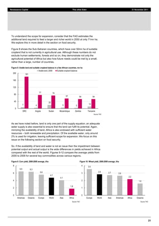 21
Renaissance Capital This other Eden 21 November 2011
To understand the scope for expansion, consider that the FAO estimates the
additional land required to feed a larger and richer world in 2050 at only 71mn ha.
We explore this in more detail in the section on food security.
Figure 8 shows the Sub-Saharan countries, which have over 50mn ha of suitable
cropland that is not currently in agricultural use. Although these numbers do not
exclude human settlements, forests and so on, they demonstrate not only the
agricultural potential of Africa but also how future needs could be met by a small,
rather than a large, number of countries.
Figure 8: Arable land and suitable cropland balance in a few African countries, mn ha
Source:  FAO  
As we have noted before, land is only one part of the supply equation; an adequate
water supply is also essential to ensure that the land can fulfil its potential. Again,
mirroring the availability of land, Africa is also endowed with sufficient water
resources both renewable and precipitation. Of the available water, only around
2% is used for irrigation, leaving sufficient scope for expansion. We focus on this
issue on the following section on food security.
So, if the availability of land and water is not an issue then the impediment between
potential output and actual output is the wide differences in yields achieved in Africa
compared with the rest of the world. Figures 9-12 compare the average yields from
2000 to 2009 for several key commodities across various regions.
Figure 9: Corn yield, 2000-­2009 average, t/ha Figure 10: Wheat yield, 2000-­2009 average, t/ha
Source:  FAO   Source:  FAO  
  7       4    
  20    
  5       3    
  12    
  181    
  77       74    
  57       54       54    
0  
40  
80  
120  
160  
200  
DRC   Angola   Sudan   Mozambique   Zambia   Tanzania  
Arable  land,  2009   Suitable  cropland  balance  
6.5   6.3  
5.6  
4.7  
4.1  
1.8  
0  
2  
4  
6  
8  
Americas   Oceania   Europe   World   Asia   Africa  
3.5  
2.8   2.7   2.6  
2.2  
1.6  
0  
1  
2  
3  
4  
Europe   World   Asia   Americas   Africa   Oceania  
 