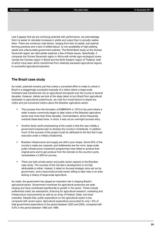 24
Renaissance Capital This other Eden 21 November 2011
Lest it appear that we are confusing potential with performance, we acknowledge
that it is easier to calculate increases in yields and output than to actually realise
them. There are numerous road blocks, ranging from lack of capital, sub-optimal
farming practices and a lack of skilled labour, to non-availability of high-yielding
seeds and unfavourable government policies. The World Bank study on the Guinea
Savannah region we cited earlier explores a few of these issues. Specifically, it
compares the Guinea Savannah region in Africa with similar agro-ecological zones,
namely the Cerrado region in Brazil and the North Eastern region of Thailand, both
of which have been which transformed from relatively backward agricultural regions
to successful agricultural exporters.
The Brazil case study
As noted, potential remains just that unless a concerted effort is made to unlock it.
Brazil is a staggeringly successful example of a nation where a large-scale
hinterland was transformed into an agricultural stronghold over the course of several
decades. However, before we look at the steps taken to turn Brazil from agricultural
backwater to agricultural powerhouse, we note four broad factors to dispel any
myths and pre-conceived notions about the Brazilian agriculture sector:
This process from the formation of EMBRAPA in 1973 to the point where a
wider investor community began to take notice of the Brazilian agriculture
sector took more than three decades. Commentators, all too frequently,
overlook these lead times. In short, it was not an overnight success story.
Another factor worth emphasising at the outset is that this was initially a
government-inspired plan to develo
much of the success of the project could be attributed to the fact that it was
executed under a military dictatorship.
Brazilian infrastructure and supply are still in poor shape. Some 93% of the
e unpaved, port bottlenecks are the norm, large-scale
public infrastructure investment programmes have failed to achieve their
necessitates a 2,000 km journey.
There are both private sector and public sector aspects to the Brazilian
case study. The success of the Cerrado development is not fully
attributable to either. Instead, it relied on focused strategic aims set out by
government, and a resourceful private sector willing to take risks in an area
lacking a history of large-scale agriculture.
As noted, t
agricultural sector. Government incentives for agricultural producers are wide
ranging and have contributed significantly to growth in the sector. These include
preferential credit, tax exemptions, financing for agricultural research, marketing and
infrastructure improvements as well as an array of Federal, State, and local
subsidies. Despite that, public expenditure on the agricultural sector is low
compared with recent years. Agricultural expenditure accounted for only 1.8% of
total government expenditure in the period between 2003 and 2005, compared with
5.6% in the period between 1985 and 1989.
 