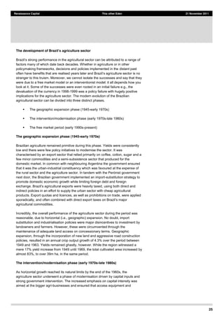 25
Renaissance Capital This other Eden 21 November 2011
The development of Braz griculture sector
factors many of which date back decades. Whether in agriculture or in other
policymaking frameworks, decisions and policies implemented in the distant past
stranger to this truism. Moreover, we cannot isolate the successes and say that they
were due to a free market model or an interventionist model: it all depends how you
look at it. Some of the successes were even rooted in an initial failure e.g., the
devaluation of the currency in 1998-1999 was a policy failure with hugely positive
implications for the agriculture sector. The modern evolution of the Brazilian
agricultural sector can be divided into three distinct phases.
The geographic expansion phase (1945-early 1970s)
The intervention/modernisation phase (early 1970s-late 1980s)
The free market period (early 1990s-present)
The geographic expansion phase (1945-early 1970s)
Brazilian agriculture remained primitive during this phase. Yields were consistently
low and there were few policy initiatives to modernise the sector. It was
characterised by an export sector that relied primarily on coffee, cotton, sugar and a
few minor commodities and a semi-subsistence sector that produced for the
domestic market. In common with neighbouring Argentina the government ensured
that it was the urban-industrial constituency which was favoured at the expense of
next door, the Brazilian government implemented an import-substitution strategy to
promote domestic economic growth while limiting foreign debt and foreign
exchange. B , using both direct and
indirect policies in an effort to supply the urban sector with cheap agricultural
products. Export quotas and licences, as well as prohibitions on trade, were applied
sporadically, and
agricultural commodities.
Incredibly, the overall performance of the agriculture sector during the period was
reasonable, due to horizontal (i.e., geographic) expansion. No doubt, import
substitution and industrialisation policies were major disincentives to investment by
landowners and farmers. However, these were circumvented through the
maintenance of adequate land access on concessionary terms. Geographic
expansion, through the incorporation of new land and aggressive road construction
policies, resulted in an annual crop output growth of 4.3% over the period between
1949 and 1963. Yields remained ghastly, however. While the region witnessed a
mere 17% yield increase from 1949 until 1969, the total cultivated area increased by
almost 83%, to over 39m ha, in the same period.
The intervention/modernisation phase (early 1970s-late 1980s)
As horizontal growth reached its natural limits by the end of the 1960s, the
agriculture sector underwent a phase of modernisation driven by capital inputs and
strong government intervention. The increased emphasis on capital intensity was
aimed at the bigger agri-businesses and ensured that access equipment and
 