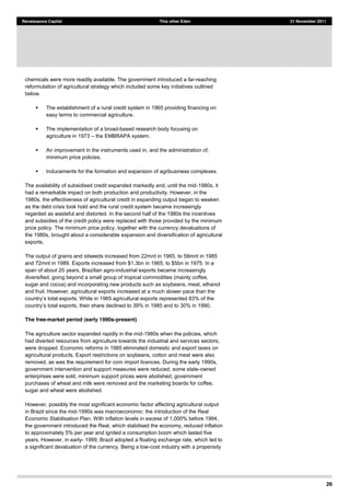 26
Renaissance Capital This other Eden 21 November 2011
chemicals were more readily available. The government introduced a far-reaching
reformulation of agricultural strategy which included some key initiatives outlined
below.
The establishment of a rural credit system in 1965 providing financing on
easy terms to commercial agriculture.
The implementation of a broad-based research body focusing on
agriculture in 1973 the EMBRAPA system.
An improvement in the instruments used in, and the administration of,
minimum price policies.
Inducements for the formation and expansion of agribusiness complexes.
The availability of subsidised credit expanded markedly and, until the mid-1980s, it
had a remarkable impact on both production and productivity. However, in the
1980s, the effectiveness of agricultural credit in expanding output began to weaken
as the debt crisis took hold and the rural credit system became increasingly
regarded as wasteful and distorted. In the second half of the 1980s the incentives
and subsidies of the credit policy were replaced with those provided by the minimum
price policy. The minimum price policy, together with the currency devaluations of
the 1980s, brought about a considerable expansion and diversification of agricultural
exports.
The output of grains and oilseeds increased from 22mnt in 1965, to 58mnt in 1985
and 72mnt in 1989. Exports increased from $1.3bn in 1965, to $5bn in 1975. In a
span of about 20 years, Brazilian agro-industrial exports became increasingly
diversified, going beyond a small group of tropical commodities (mainly coffee,
sugar and cocoa) and incorporating new products such as soybeans, meat, ethanol
and fruit. However, agricultural exports increased at a much slower pace than the
to 30% in 1990.
The free-market period (early 1990s-present)
The agriculture sector expanded rapidly in the mid-1980s when the policies, which
had diverted resources from agriculture towards the industrial and services sectors,
were dropped. Economic reforms in 1985 eliminated domestic and export taxes on
agricultural products. Export restrictions on soybeans, cotton and meat were also
removed, as was the requirement for corn import licences. During the early 1990s,
government intervention and support measures were reduced; some state-owned
enterprises were sold, minimum support prices were abolished, government
purchases of wheat and milk were removed and the marketing boards for coffee,
sugar and wheat were abolished.
However, possibly the most significant economic factor affecting agricultural output
in Brazil since the mid-1990s was macroeconomic: the introduction of the Real
Economic Stabilisation Plan. With inflation levels in excess of 1,000% before 1994,
the government introduced the Real, which stabilised the economy, reduced inflation
to approximately 5% per year and ignited a consumption boom which lasted five
years. However, in early- 1999, Brazil adopted a floating exchange rate, which led to
a significant devaluation of the currency. Being a low-cost industry with a propensity
 