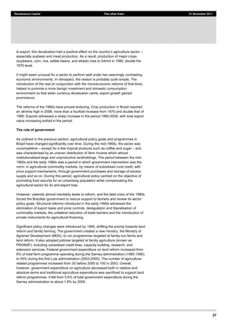 27
Renaissance Capital This other Eden 21 November 2011
especially soybean and meat production. As a result, production of major crops
(soybeans, corn, rice, edible beans, and wheat) rose to 54mnt in 1990, double the
1970 level.
It might seem unusual for a sector to perform well under two seemingly contrasting
economic environments. In retrospect, the reason is probably quite simple. The
introduction of the real (in conjunction with the microeconomic reforms of that time)
helped to promote a more benign investment and domestic consumption
environment so that when currency devaluation came, export growth gained
prominence.
The reforms of the 1990s have proved enduring. Crop production in Brazil reached
an all-time high in 2008, more than a fourfold increase from 1970 and double that of
1990. Exports witnessed a sharp increase in the period 1990-2009, with total export
value increasing sixfold in the period.
The role of government
As outlined in the previous section, agricultural policy goals and programmes in
Brazil have changed significantly over time. During the mid-1960s, the sector was
uncompetitive except for a few tropical products such as coffee and sugar and
was characterised by an uneven distribution of farm income which almost
institutionalised large and unproductive landholdings. The period between the mid-
1960s and the early 1980s was a period in which government intervention was the
norm: in agricultural commodity markets, by means of subsidised rural credit, with
price support mechanisms, through government purchases and storage of excess
supply and so on. During this period, agricultural policy centred on the objective of
promoting food security for an urbanising population while compensating the
agricultural sector for its anti-export bias.
However, calamity almost inevitably leads to reform, and the debt crisis of the 1980s
forced the Brazilian government to reduce support to farmers and review its sector
policy goals. Structural reforms introduced in the early-1990s witnessed the
elimination of export taxes and price controls, deregulation and liberalisation of
commodity markets, the unilateral reduction of trade barriers and the introduction of
private instruments for agricultural financing.
Significant policy changes were introduced by 1995, shifting the priority towards land
reform and family farming. The government created a new ministry, the Ministry of
Agrarian Development (MDA), to run programmes targeted at family-run farms and
land reform. It also adopted policies targeted at family agriculture (known as
PRONAF), including subsidised credit lines, capacity building, research, and
extension services. Federal government expenditure on land reform increased from
6% of total farm programme spending during the Sarney administration (1985-1990)
to 45% during the first Lula administration (2003-2005). The number of agriculture-
related programmes increased from 30 before 2000 to 100 in 2003. Overall,
however, government expenditure on agriculture decreased both in relative and
absolute terms and traditional agriculture expenditure was sacrificed to support land
reform programmes. It fell from 5.6% of total government expenditure during the
Sarney administration to about 1.8% by 2005.
 