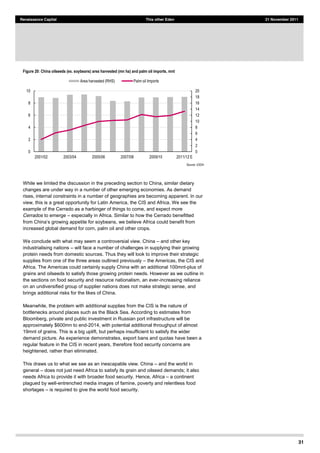 31
Renaissance Capital This other Eden 21 November 2011
Figure 20: China oilseeds (ex. soybeans) area harvested (mn ha) and palm oil imports, mnt
Source:  USDA  
While we limited the discussion in the preceding section to China, similar dietary
changes are under way in a number of other emerging economies. As demand
rises, internal constraints in a number of geographies are becoming apparent. In our
view, this is a great opportunity for Latin America, the CIS and Africa. We see the
example of the Cerrado as a harbinger of things to come, and expect more
Cerrados to emerge especially in Africa. Similar to how the Cerrado benefitted
we believe Africa could benefit from
increased global demand for corn, palm oil and other crops.
We conclude with what may seem a controversial view. China and other key
industrialising nations will face a number of challenges in supplying their growing
protein needs from domestic sources. Thus they will look to improve their strategic
supplies from one of the three areas outlined previously the Americas, the CIS and
Africa. The Americas could certainly supply China with an additional 100mnt-plus of
grains and oilseeds to satisfy those growing protein needs. However as we outline in
the sections on food security and resource nationalism, an ever-increasing reliance
on an undiversified group of supplier nations does not make strategic sense, and
brings additional risks for the likes of China.
Meanwhile, the problem with additional supplies from the CIS is the nature of
bottlenecks around places such as the Black Sea. According to estimates from
Bloomberg, private and public investment in Russian port infrastructure will be
approximately $600mn to end-2014, with potential additional throughput of almost
19mnt of grains. This is a big uplift, but perhaps insufficient to satisfy the wider
demand picture. As experience demonstrates, export bans and quotas have been a
regular feature in the CIS in recent years, therefore food security concerns are
heightened, rather than eliminated.
This draws us to what we see as an inescapable view. China and the world in
general does not just need Africa to satisfy its grain and oilseed demands; it also
needs Africa to provide it with broader food security. Hence, Africa a continent
plagued by well-entrenched media images of famine, poverty and relentless food
shortages is required to give the world food security.
0  
2  
4  
6  
8  
10  
12  
14  
16  
18  
20  
0  
2  
4  
6  
8  
10  
2001/02   2003/04   2005/06   2007/08   2009/10   2011/12  E  
Area  harvested  (RHS)   Palm  oil  Imports  
 
