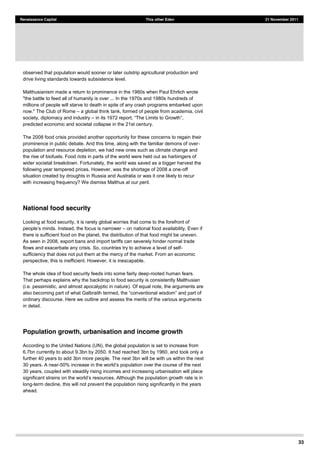 33
Renaissance Capital This other Eden 21 November 2011
observed that population would sooner or later outstrip agricultural production and
drive living standards towards subsistence level.
Malthusianism made a return to prominence in the 1960s when Paul Ehrlich wrote
"the battle to feed all of humanity is over ... In the 1970s and 1980s hundreds of
millions of people will starve to death in spite of any crash programs embarked upon
now." The Club of Rome a global think tank, formed of people from academia, civil
society, diplomacy and industry
predicted economic and societal collapse in the 21st century.
The 2008 food crisis provided another opportunity for these concerns to regain their
prominence in public debate. And this time, along with the familiar demons of over-
population and resource depletion, we had new ones such as climate change and
the rise of biofuels. Food riots in parts of the world were held out as harbingers of
wider societal breakdown. Fortunately, the world was saved as a bigger harvest the
following year tempered prices. However, was the shortage of 2008 a one-off
situation created by droughts in Russia and Australia or was it one likely to recur
with increasing frequency? We dismiss Malthus at our peril.
National food security
Looking at food security, it is rarely global worries that come to the forefront of
, the focus is narrower on national food availability. Even if
there is sufficient food on the planet, the distribution of that food might be uneven.
As seen in 2008, export bans and import tariffs can severely hinder normal trade
flows and exacerbate any crisis. So, countries try to achieve a level of self-
sufficiency that does not put them at the mercy of the market. From an economic
perspective, this is inefficient. However, it is inescapable.
The whole idea of food security feeds into some fairly deep-rooted human fears.
That perhaps explains why the backdrop to food security is consistently Malthusian
(i.e. pessimistic, and almost apocalyptic in nature). Of equal note, the arguments are
ordinary discourse. Here we outline and assess the merits of the various arguments
in detail.
Population growth, urbanisation and income growth
According to the United Nations (UN), the global population is set to increase from
6.7bn currently to about 9.3bn by 2050. It had reached 3bn by 1960, and took only a
further 40 years to add 3bn more people. The next 3bn will be with us within the next
30 years. A near-
30 years, coupled with steadily rising incomes and increasing urbanisation will place
significant ation growth rate is in
long-term decline, this will not prevent the population rising significantly in the years
ahead.
 