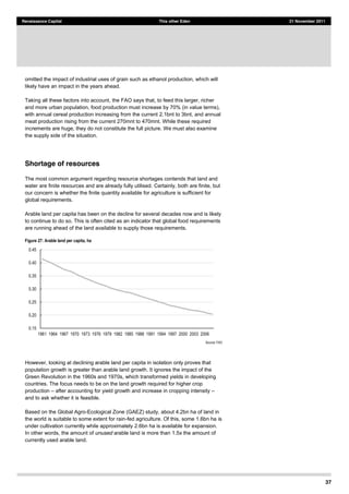 37
Renaissance Capital This other Eden 21 November 2011
omitted the impact of industrial uses of grain such as ethanol production, which will
likely have an impact in the years ahead.
Taking all these factors into account, the FAO says that, to feed this larger, richer
and more urban population, food production must increase by 70% (in value terms),
with annual cereal production increasing from the current 2.1bnt to 3bnt, and annual
meat production rising from the current 270mnt to 470mnt. While these required
increments are huge, they do not constitute the full picture. We must also examine
the supply side of the situation.
Shortage of resources
The most common argument regarding resource shortages contends that land and
water are finite resources and are already fully utilised. Certainly, both are finite, but
our concern is whether the finite quantity available for agriculture is sufficient for
global requirements.
Arable land per capita has been on the decline for several decades now and is likely
to continue to do so. This is often cited as an indicator that global food requirements
are running ahead of the land available to supply those requirements.
Figure 27: Arable land per capita, ha
Source:  FAO  
However, looking at declining arable land per capita in isolation only proves that
population growth is greater than arable land growth. It ignores the impact of the
Green Revolution in the 1960s and 1970s, which transformed yields in developing
countries. The focus needs to be on the land growth required for higher crop
production after accounting for yield growth and increase in cropping intensity
and to ask whether it is feasible.
Based on the Global Agro-Ecological Zone (GAEZ) study, about 4.2bn ha of land in
the world is suitable to some extent for rain-fed agriculture. Of this, some 1.6bn ha is
under cultivation currently while approximately 2.6bn ha is available for expansion.
In other words, the amount of unused arable land is more than 1.5x the amount of
currently used arable land.
0.15  
0.20  
0.25  
0.30  
0.35  
0.40  
0.45  
1961   1964   1967   1970   1973   1976   1979   1982   1985   1988   1991   1994   1997   2000   2003   2006  
 
