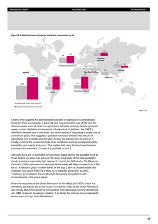 38
Renaissance Capital This other Eden 21 November 2011
Figure 28: Arable land in use and potential arable land for expansion, mn ha
Source:  FAO  
Clearly, this suggests the potential land available for agriculture is considerable.
However, there are caveats. It does not take into account the use of this land for
other purposes such all other non-agricultural activities including forests, protected
areas, h
definition of arable land is very wide (any land capable of supporting a single crop at
a minimum yield). This suggests a potential mismatch between the amount of
agricultural land available and the type of crops we actually want to grow on it.
Finally, much of the unused land has other constraints such as ecological fragility,
low fertility and toxicity and so on. This implies that using this land would require
considerable investment, if indeed it is possible to farm it.
Although there are no estimates for how much arable land is still available once all
these factors are taken into account, the sheer magnitude of the total availability
should provide a reasonably high degree of comfort. An FAO study, The Resource
Outlook to 2050, estimates that arable land worldwide will likely increase from 1.6bn
ha to 1.67bn ha in 2050. In other words, of the total 2.6bn ha unused arable land
available, only about 70mn ha is likely to be added to production by 2050.
Therefore, by implication the world should be looking at significant yield
enhancements in the years ahead.
Given the outcomes of the Green Revolution in the 1960s and 1970s, this is not
something we should see as too much of a surprise. After all the Green Revolution
was mostly about the transfer of technologies from developed-country laboratories
and R&D centres to developing markets. If anything this process has accelerated in
recent years through trade liberalisation.
1,602
2,576
World
Arable  land  in  use,  2005  (mn  ha)
Suitable  cropland  balance  (mn  ha)
203
861
LatAm
236
786
Sub-­‐Saharan  Africa
235
131
East  Asia206
14
South  Asia
247 250
Transition  
countries
388
486
Industrial  countries 86
13
Near  East/N.Africa
 