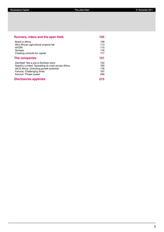 3
Renaissance Capital This other Eden 21 November 2011
Runners, riders and the open field 105  
Brazil in Africa 108  
Why African agricultural projects fail 113  
AFGRI 115  
Senwes 116  
Creating conduits for capital 117
The companies 121  
Zambeef: Not a just a Zambian story 122
SeedCo Limited: Spreading its roots across Africa 160
AICO Africa: Unlocking growth potential 176
Feronia: Challenging times 197
Karuturi: Flower power 206
Disclosures appendix 215  
 
