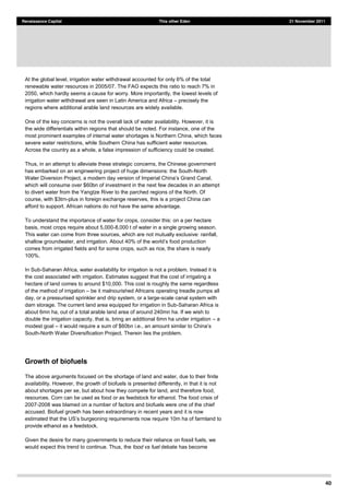 40
Renaissance Capital This other Eden 21 November 2011
At the global level, irrigation water withdrawal accounted for only 6% of the total
renewable water resources in 2005/07. The FAO expects this ratio to reach 7% in
2050, which hardly seems a cause for worry. More importantly, the lowest levels of
irrigation water withdrawal are seen in Latin America and Africa precisely the
regions where additional arable land resources are widely available.
One of the key concerns is not the overall lack of water availability. However, it is
the wide differentials within regions that should be noted. For instance, one of the
most prominent examples of internal water shortages is Northern China, which faces
severe water restrictions, while Southern China has sufficient water resources.
Across the country as a whole, a false impression of sufficiency could be created.
Thus, in an attempt to alleviate these strategic concerns, the Chinese government
has embarked on an engineering project of huge dimensions: the South-North
which will consume over $60bn of investment in the next few decades in an attempt
to divert water from the Yangtze River to the parched regions of the North. Of
course, with $3trn-plus in foreign exchange reserves, this is a project China can
afford to support. African nations do not have the same advantage.
To understand the importance of water for crops, consider this: on a per hectare
basis, most crops require about 5,000-8,000 t of water in a single growing season.
This water can come from three sources, which are not mutually exclusive: rainfall,
comes from irrigated fields and for some crops, such as rice, the share is nearly
100%.
In Sub-Saharan Africa, water availability for irrigation is not a problem. Instead it is
the cost associated with irrigation. Estimates suggest that the cost of irrigating a
hectare of land comes to around $10,000. This cost is roughly the same regardless
of the method of irrigation be it malnourished Africans operating treadle pumps all
day, or a pressurised sprinkler and drip system, or a large-scale canal system with
dam storage. The current land area equipped for irrigation in Sub-Saharan Africa is
about 6mn ha, out of a total arable land area of around 240mn ha. If we wish to
double the irrigation capacity, that is, bring an additional 6mn ha under irrigation a
modest goal it would require a sum of $60bn i.e.
South-North Water Diversification Project. Therein lies the problem.
Growth of biofuels
The above arguments focused on the shortage of land and water, due to their finite
availability. However, the growth of biofuels is presented differently, in that it is not
about shortages per se, but about how they compete for land, and therefore food,
resources. Corn can be used as food or as feedstock for ethanol. The food crisis of
2007-2008 was blamed on a number of factors and biofuels were one of the chief
accused. Biofuel growth has been extraordinary in recent years and it is now
provide ethanol as a feedstock.
Given the desire for many governments to reduce their reliance on fossil fuels, we
would expect this trend to continue. Thus, the food vs fuel debate has become
 