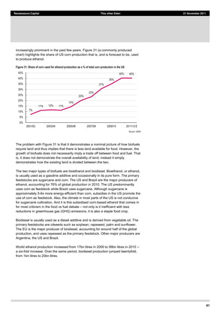 41
Renaissance Capital This other Eden 21 November 2011
increasingly prominent in the past few years. Figure 31 (a commonly produced
chart) highlights the share of US corn production that is, and is forecast to be, used
to produce ethanol.
Figure 31: Share of corn used for ethanol production as a % of total corn production in the US
Source:  USDA  
The problem with Figure 31 is that it demonstrates a nominal picture of how biofuels
require land and thus implies that there is less land available for food. However, the
growth of biofuels does not necessarily imply a trade off between food and fuel. That
is, it does not demonstrate the overall availability of land; instead it simply
demonstrates how the existing land is divided between the two.
The two major types of biofuels are bioethanol and biodiesel. Bioethanol, or ethanol,
is usually used as a gasoline additive and occasionally in its pure form. The primary
feedstocks are sugarcane and corn. The US and Brazil are the major producers of
ethanol, accounting for 76% of global production in 2010. The US predominantly
uses corn as feedstock while Brazil uses sugarcane. Although sugarcane is
approximately 5-6x more energy-efficient than corn, subsidies in the US promote the
use of corn as feedstock. Also, the climate in most parts of the US is not conducive
for sugarcane cultivation. And it is this subsidised corn-based ethanol that comes in
for most criticism in the food vs fuel debate not only is it inefficient with less
reductions in greenhouse gas (GHG) emissions, it is also a staple food crop.
Biodiesel is usually used as a diesel additive and is derived from vegetable oil. The
primary feedstocks are oilseeds such as soybean, rapeseed, palm and sunflower.
The EU is the major producer of biodiesel, accounting for around half of the global
production, and uses rapeseed as the primary feedstock. Other major producers are
Argentina, the US and Brazil.
World ethanol production increased from 17bn litres in 2000 to 99bn litres in 2010
a six-fold increase. Over the same period, biodiesel production jumped twentyfold,
from 1bn litres to 20bn litres.
7%  
11%   12%   11%  
14%  
20%  
23%  
31%  
35%  
40%   40%  
0%  
5%  
10%  
15%  
20%  
25%  
30%  
35%  
40%  
45%  
2001/02   2003/04   2005/06   2007/08   2009/10   2011/12  E  
 