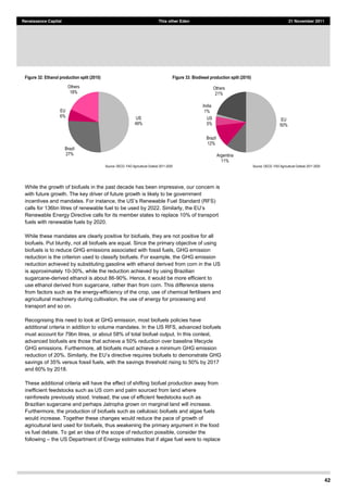 42
Renaissance Capital This other Eden 21 November 2011
Figure 32: Ethanol production split (2010) Figure 33: Biodiesel production split (2010)
Source:  OECD-­  FAO  Agricultural  Outlook  2011-­2020   Source:  OECD-­  FAO  Agricultural  Outlook  2011-­2020  
While the growth of biofuels in the past decade has been impressive, our concern is
with future growth. The key driver of future growth is likely to be government
s Renewable Fuel Standard (RFS)
Renewable Energy Directive calls for its member states to replace 10% of transport
fuels with renewable fuels by 2020.
While these mandates are clearly positive for biofuels, they are not positive for all
biofuels. Put bluntly, not all biofuels are equal. Since the primary objective of using
biofuels is to reduce GHG emissions associated with fossil fuels, GHG emission
reduction is the criterion used to classify biofuels. For example, the GHG emission
reduction achieved by substituting gasoline with ethanol derived from corn in the US
is approximately 10-30%, while the reduction achieved by using Brazilian
sugarcane-derived ethanol is about 86-90%. Hence, it would be more efficient to
use ethanol derived from sugarcane, rather than from corn. This difference stems
from factors such as the energy-efficiency of the crop, use of chemical fertilisers and
agricultural machinery during cultivation, the use of energy for processing and
transport and so on.
Recognising this need to look at GHG emission, most biofuels policies have
additional criteria in addition to volume mandates. In the US RFS, advanced biofuels
must account for 79bn litres, or about 58% of total biofuel output. In this context,
advanced biofuels are those that achieve a 50% reduction over baseline lifecycle
GHG emissions. Furthermore, all biofuels must achieve a minimum GHG emission
biofuels to demonstrate GHG
savings of 35% versus fossil fuels, with the savings threshold rising to 50% by 2017
and 60% by 2018.
These additional criteria will have the effect of shifting biofuel production away from
inefficient feedstocks such as US corn and palm sourced from land where
rainforests previously stood. Instead, the use of efficient feedstocks such as
Brazilian sugarcane and perhaps Jatropha grown on marginal land will increase.
Furthermore, the production of biofuels such as cellulosic biofuels and algae fuels
would increase. Together these changes would reduce the pace of growth of
agricultural land used for biofuels, thus weakening the primary argument in the food
vs fuel debate. To get an idea of the scope of reduction possible, consider the
following the US Department of Energy estimates that if algae fuel were to replace
US  
49%  
Brazil  
27%  
EU  
6%  
Others  
18%  
EU  
50%  
Argentina  
11%  
Brazil  
12%  
US  
5%  
India  
1%  
Others  
21%  
 