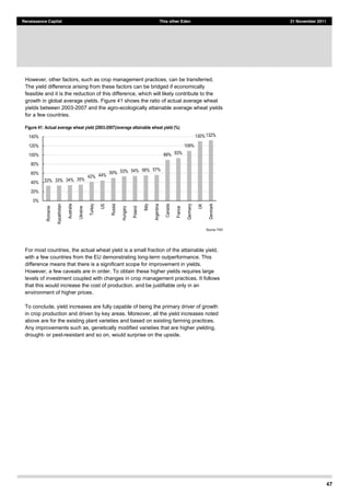 47
Renaissance Capital This other Eden 21 November 2011
However, other factors, such as crop management practices, can be transferred.
The yield difference arising from these factors can be bridged if economically
feasible and it is the reduction of this difference, which will likely contribute to the
growth in global average yields. Figure 41 shows the ratio of actual average wheat
yields between 2003-2007 and the agro-ecologically attainable average wheat yields
for a few countries.
Figure 41: Actual average wheat yield (2003-­2007)/average attainable wheat yield (%)
Source:  FAO  
For most countries, the actual wheat yield is a small fraction of the attainable yield,
with a few countries from the EU demonstrating long-term outperformance. This
difference means that there is a significant scope for improvement in yields.
However, a few caveats are in order. To obtain these higher yields requires large
levels of investment coupled with changes in crop management practices. It follows
that this would increase the cost of production, and be justifiable only in an
environment of higher prices.
To conclude, yield increases are fully capable of being the primary driver of growth
in crop production and driven by key areas. Moreover, all the yield increases noted
above are for the existing plant varieties and based on existing farming practices.
Any improvements such as, genetically modified varieties that are higher yielding,
drought- or pest-resistant and so on, would surprise on the upside.
33%   33%   34%   35%  
42%   44%  
50%   53%   54%   56%   57%  
89%   93%  
109%  
130%  132%  
0%  
20%  
40%  
60%  
80%  
100%  
120%  
140%  
Romania      
Kazakhstan  
Australia  
Ukraine      
Turkey  
US  
Russia  
Hungary      
Poland      
Italy  
Argentina  
Canada  
France      
Germany  
UK  
Denmark  
 