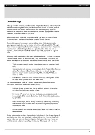 48
Renaissance Capital This other Eden 21 November 2011
Climate change
Although scientific consensus on the need to mitigate the effects of anthropologically
induced climate change has been part of conventional wisdom for a while, political
consensus is far from reality. The implication here is that mitigating steps are
unlikely to be adequate or timely. Accordingly, we think it is appropriate to consider
the effects of climate change on agriculture.
Agriculture is highly vulnerable to climate change. The failure of many societies
throughout history has been driven by the impact of climate change.
Seasonal changes in temperature and rainfall can affect yields, pests, weeds,
growing seasons, planting and harvesting schedules and land suitability. Although
there will also be a positive effect on a few crops in a few regions where the climate
becomes more suitable for agriculture, on a global level the effect may well be
negative. Unfortunately, these effects are hard to quantify, especially on a global
scale.
According t
Climate Change: Impact on Agriculture and Costs of Adaptation
human well-
Yields of major crops will decline in developing countries especially South
Asia.
Crop production will decrease considerably in South Asia and Sub-Saharan
Africa. For instance, in South Asia, relative to a no-climate-change
scenario, rice production could decline by 14%, wheat by 44-49%, and
maize by 9-19%.
Latin America would see minor gains for most crops, although this would
be easily offset by losses in the rest of the world.
The Intergovernmental Panel on Climate Change (IPCC) also draws similar
conclusions in its Fourth Assessment Report of 2007.
In Africa, climate variability and change will likely severely compromise
agricultural production and access to food.
By the mid-21
st
century, in East and Southeast Asia, crop yields could
increase up to 20%, while in Central and South Asia, yields could decrease
by up to 30%.
In Southern Europe, climate change would likely reduce crop productivity.
In Northern Europe, the initial effect of climate change was projected to
increase crop yields.
In drier areas of Latin America, productivity of some important crops would
likely decrease.
Setting aside precise numbers, the conclusion to be drawn is that climate change, if
unmitigated, can affect food security in a substantial manner. However, its effects
are not in the near future, and some mitigation efforts are under way. Hence, we
would be able to get a more specific understanding of its impact only over time.
 