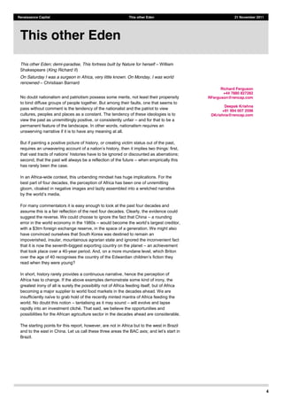 4
Renaissance Capital This other Eden 21 November 2011
This other Eden; demi-paradise, This fortress built by Nature for herself William
Shakespeare (King Richard II)
On Saturday I was a surgeon in Africa, very little known. On Monday, I was world
renowned Christiaan Barnard
No doubt nationalism and patriotism possess some merits, not least their propensity
to bind diffuse groups of people together. But among their faults, one that seems to
pass without comment is the tendency of the nationalist and the patriot to view
cultures, peoples and places as a constant. The tendency of these ideologies is to
view the past as unremittingly positive, or consistently unfair and for that to be a
permanent feature of the landscape. In other words, nationalism requires an
unswerving narrative if it is to have any meaning at all.
But if painting a positive picture of history, or creating victim status out of the past,
;
second, that the past will always be a reflection of the future when empirically this
has rarely been the case.
In an Africa-wide context, this unbending mindset has huge implications. For the
best part of four decades, the perception of Africa has been one of unremitting
gloom, cloaked in negative images and lazily assembled into a wretched narrative
For many commentators it is easy enough to look at the past four decades and
assume this is a fair reflection of the next four decades. Clearly, the evidence could
suggest the reverse. We could choose to ignore the fact that China a rounding
error in the world economy in the 1980s ,
with a $3trn foreign exchange reserve, in the space of a generation. We might also
have convinced ourselves that South Korea was destined to remain an
impoverished, insular, mountainous agrarian state and ignored the inconvenient fact
that it is now the seventh-biggest exporting country on the planet an achievement
that took place over a 40-year period. And, on a more mundane level, which Briton
read when they were young?
In short, history rarely provides a continuous narrative, hence the perception of
Africa has to change. If the above examples demonstrate some kind of irony, the
greatest irony of all is surely the possibility not of Africa feeding itself, but of Africa
becoming a major supplier to world food markets in the decades ahead. We are
world. No doubt this notion tantalising as it may sound will evolve and lapse
, we believe the opportunities and
possibilities for the African agriculture sector in the decades ahead are considerable.
The starting points for this report, however, are not in Africa but to the west in Brazil
and to the east in China. Let us call these three areas the BAC axis; and l
Brazil.
This other Eden
Richard Ferguson
+44 7880 827282
RFerguson@rencap.com
Deepak Krishna
+91 994 007 2596
DKrishna@rencap.com
 