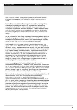50
Renaissance Capital This other Eden 21 November 2011
panic buying and hoarding. This highlights how difficult it is to stabilise domestic
prices when there is a global crisis, and that it is not just a matter of restricting
exports.
To avoid being exposed to the diktats of agricultural exporters, importing nations
scrambled to ensure their food security. One possible strategy, which may be
employed by the likes of China and various Middle Eastern countries, is land
acquisition in places such as Africa and Latin America. The logic, seemingly, is that,
since the importing countries do not have spare land or resources such as water,
they are acquiring it in places that have these resources, thus guaranteeing food
security.
We see this differently. Land outside your borders does not purchase any security. If
the host country imposes an export ban, it would be universal. Mere ownership of
land would not grant exemption from an export ban defeating the very purpose of
owning that land. Why, then, are countries pursuing such a strategy?
, really. Investment by foreign governments (or their
agents) in Asia and the Middle East has actually been marginal. As we highlight in
the section, Runners, riders and the open field, although there have been numerous
announcements of investments, very few have materialised. Moreover, in proportion
to the total land available for expansion in Africa, these projects are minuscule. In
addition, how much of that marginal investment has been due to food security
concerns and how much of it has been due to the recycling of trade surpluses or
petrodollars. How much of it comes down to a natural investment diversification
strategy? After all, such a strategy fits in with a wider theme that we believe is
playing out the shift in food production towards low-cost producers (as seen in
manufacturing and IT services over the past few decades).
Another emerging approach to food security by this type of investor is the
establishment of a trading house as followed by Abu Dhabi Sources. However, we
see the same problem with this as with buying land. Ownership does not necessarily
equal possession. For instance, if the grain owned by Abu Dhabi sources is stored in
elevators overseas, it does not improve food security in any way. We believe this,
too, has more to do with investment diversification than food security.
More importantly, as witnessed several times in recent months, the establishment of
offtake agreements across Africa is proving difficult to implement. Many
governments and companies are reticent about the establishment of these
agreements in nations where periodic food shortages are the norm. Clearly, we are
still in the earliest stages of development of this model, which harnesses these trade
flows; therefore, it is possible that offtake agreements become more prominent over
time. If they do become more prominent as a method of ensuring food security, we
believe it more likely that they will become widespread and diversified across the
food security becomes little more than a short-term political fix, which will deliver
little more than long-term political problems.
 