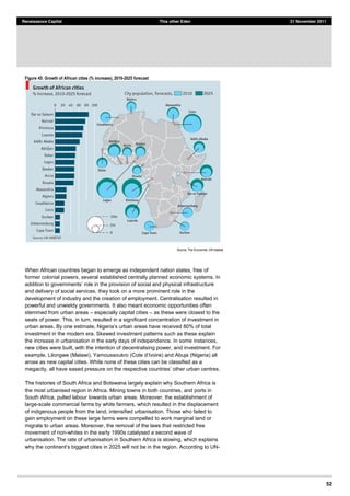 52
Renaissance Capital This other Eden 21 November 2011
Figure 45: Growth of African cities (% increase), 2010-­2025 forecast
Source:  The  Economist,  UN-­Habitat  
When African countries began to emerge as independent nation states, free of
former colonial powers, several established centrally planned economic systems. In
addition to governments role in the provision of social and physical infrastructure
and delivery of social services, they took on a more prominent role in the
development of industry and the creation of employment. Centralisation resulted in
powerful and unwieldy governments. It also meant economic opportunities often
stemmed from urban areas especially capital cities as these were closest to the
seats of power. This, in turn, resulted in a significant concentration of investment in
have received 80% of total
investment in the modern era. Skewed investment patterns such as these explain
the increase in urbanisation in the early days of independence. In some instances,
new cities were built, with the intention of decentralising power, and investment. For
example, Lilongwe (Malawi), Yamoussoukro and Abuja (Nigeria) all
arose as new capital cities. While none of these cities can be classified as a
megacity, all have eased pressure on the respective
The histories of South Africa and Botswana largely explain why Southern Africa is
the most urbanised region in Africa. Mining towns in both countries, and ports in
South Africa, pulled labour towards urban areas. Moreover, the establishment of
large-scale commercial farms by white farmers, which resulted in the displacement
of indigenous people from the land, intensified urbanisation. Those who failed to
gain employment on these large farms were compelled to work marginal land or
migrate to urban areas. Moreover, the removal of the laws that restricted free
movement of non-whites in the early 1990s catalysed a second wave of
urbanisation. The rate of urbanisation in Southern Africa is slowing, which explains
be in the region. According to UN-
 