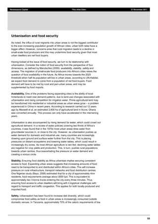 55
Renaissance Capital This other Eden 21 November 2011
Urbanisation and food security
As noted, the influx of rural migrants into urban areas is not the biggest contributor
to the ever-increasing population growth of African cities; urban birth rates have a
bigger effect. However, concerns arise that rural migration leads to a decline in
small-scale food producers and this may undermine food security given that most
urban dwellers are net food buyers.
Having looked at the issue of food security, we turn to its relationship with
urbanisation. Consider the notion of food security from the perspective of four
dimensions, as defined by Marutschke (2009): availability, stability, safety and
access. The migration of small-
question of food availability in the future. As Africa moves towards the 2025
threshold when half its population will live in urban areas, according to UN-Habitat,
we expect food demand to come from a population of net food buyers. Food
demand will have to be met by rural and peri-urban areas, and may be
supplemented by food imports.
Availability. One of the problems facing expanding cities is the ability of local
hinterlands to meet new demand patterns, due to land-use changes associated with
urbanisation and rising competition for irrigation water. Prime agricultural land may
be transformed into residential or industrial areas as urban areas grow a problem
experienced in China in recent years. According to research carried out 12 years
ago by Maxwell et al, an estimated 2,600 ha of agricultural land in Accra, Ghana
was converted annually. This process can only have accelerated in the intervening
years.
Urbanisation is also accompanied by rising demand for water, which could crowd out
agricultural demand. In a review of water policies covering two-
countries, it was found that in the 1970s most urban areas drew water from
groundwater sources in, or close to the city. However, as urbanisation pushes up
water demand for domestic and industrial use, many countries are increasingly
drawing upon ground and surface water further from the city. This is placing
pressures on distant ecosystems and lowering water tables, which could result in
increasingly dry zones. As most African agriculture is rain-fed, declining water tables
are negative for crop yields and production. This, in turn, pushes rural populations
towards urban centres, thus exacerbating the pressure on water demand and
creating a vicious circle.
Stability. Ensuring food stability as Africa urbanises implies securing consistent
access to food. Expanding urban areas suggests that increasing amounts of food
pressure on rural infrastructure, transport networks and food distribution centres.
One Nigerian study (Bayo, 2006) estimated that for a city of approximately 4mn
residents, food requirements average about 3000 tpd. This is equivalent to
approximately two 3-tonne trucks entering the city every three minutes. Thus,
ensuring food access to urban dwellers will bring with it logistical challenges with
regard to transport and traffic congestion. This applies for both locally produced and
imported food.
Safety. Urbanisation has been found to increase diet diversity, which could
compromise food safety as food in urban areas is increasingly consumed outside
domestic venues. In Tanzania, approximately 70% of the caloric requirements of low
 