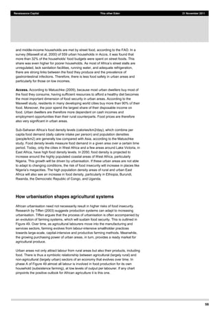 56
Renaissance Capital This other Eden 21 November 2011
and middle-income households are met by street food, according to the FAO. In a
survey (Maxwell et al, 2000) of 559 urban households in Accra, it was found that
unregulated, lack sanitation facilities, running water, and adequate refrigeration,
there are strong links between the food they produce and the prevalence of
gastrointestinal infections. Therefore, there is less food safety in urban areas and
particularly for those on low incomes.
Access. According to Matuschke (2009), because most urban dwellers buy most of
the food they consume, having sufficient resources to afford a healthy diet becomes
the most important dimension of food security in urban areas. According to the
Maxwell study, residents in many developing world cities buy more than 90% of their
food. Moreover, the poor spend the largest share of their disposable income on
food. Urban dwellers are therefore more dependent on cash incomes and
employment opportunities than their rural counterparts. Food prices are therefore
also very significant in urban areas.
Sub- 2/day), which combine per
capita food demand (daily calorie intake per person) and population densities
(people/km2) are generally low compared with Asia, according to the Matuschke
study. Food density levels measure food demand in a given area over a certain time
period. Today, only the cities in West Africa and a few areas around Lake Victoria, in
East Africa, have high food density levels. In 2050, food density is projected to
increase around the highly populated coastal areas of West Africa, particularly
Nigeria. This growth will be driven by urbanisation. If these urban areas are not able
to adapt to changing conditions, the risk of food insecurity will increase in places like
Nig
Africa will also see an increase in food density, particularly in Ethiopia, Burundi,
Rwanda, the Democratic Republic of Congo, and Uganda.
How urbanisation shapes agricultural systems
African urbanisation need not necessarily result in higher risks of food insecurity.
Research by Tiffen (2003) suggests production systems can adapt to increasing
urbanisation. Tiffen argues that the process of urbanisation is often accompanied by
an evolution of farming systems, which will sustain food security. This is outlined in
Figure 49. Over time, as agricultural labourers move into the manufacturing and
services sectors, farming evolves from labour-intensive smallholder practices
towards large-scale, capital-intensive and productive farming methods. Meanwhile,
the growing purchasing power of urban areas, in turn, provides a ready market for
agricultural produce.
Urban areas not only attract labour from rural areas but also their products, including
food. There is thus a symbiotic relationship between agricultural (largely rural) and
non-agricultural (largely urban) sectors of an economy that evolves over time. In
phase A of Figure 49 almost all labour is involved in food production for its own
household (subsistence farming), at low levels of output per labourer. If any chart
pinpoints the positive outlook for African agriculture it is this one.
 