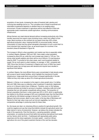 58
Renaissance Capital This other Eden 21 November 2011
acquisition of new inputs, increasing the value of livestock held, planting and
nurturing tree seedlings and so on. The cumulative size of these incremental and
intermittent investments depends on whether there is an enabling policy
environment. Private investment in agriculture will be most effective if there are
appropriate public investments outside agriculture, including communications
infrastructure.
African farmers can meet internal demand without increasing productivity only if they
transfer resources from export crops (including cocoa, cotton and coffee) to food
crops. Most countries on the continent do not export more than 20% of their
agricultural production value, implying that 80% is consumed locally. Internal
consumption of crops has thus grown alongside urbanisation to such a point that it is
more important than exported crops, as we would expect for countries in the
transition phase B illustrated in Figure 49.
rban population and market over time is especially visible
increased by about 8% pa, while the rural increase was closer to 1.6% pa. This
strong urban growth explains why Kano will b 10 most populous
cities by 2025. To provide for the urban areas, each rural household needed to
supply 10x as much grain to urban markets, on average, in 1991, compared with
1952. Since then the lack of investment in Nigeria (and much of SSA) has meant
that local supply has not kept pace with demand and imports have resulted in
significant food deficits.
In northern Nigeria, the most efficient farms were concentrated in high-density areas
with access to good market facilities, which highlight the importance of public
infrastructure. Large-scale farms around Kano increased significantly in the late
1990s but they only make up about 5% of total agricultural production.
is telling
that until 1998, there was no collective urban investment in electricity, telephones
business activities are limited to services to travellers, marketing crafts and small
industries that can still operate competitively without power. The proportion of
low relative to the African average of 40% and moderately lower than the East Africa
(as defined by UN-Habitat) average of almost 24%. Farmers from the district of
Makueni had some access, albeit on poor roads, to the big cities of Mombasa and
Nairobi for their high value crops such as fruit and vegetables, but had no
comparative advantage in producing maize for these cities.
So, the issues are clear: an urbanising Africa is positive for agricultural growth. We
could be negative and say that rising food deficits indicate the agriculture sector has
fallen behind in terms of productivity. However, we believe this simply indicates the
scale of the opportunity. Over the long term, a growing population, greater
urbanisation, an existing structural food deficit and growing international food needs
are four factors which we think if addressed with appropriate public policy
responses and the clever application of private capital could turn African
agriculture into one of the great investment themes of the next few decades.
 