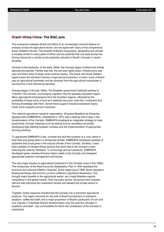 5
Renaissance Capital This other Eden 21 November 2011
Brazil-Africa-China: The BAC axis
The comparison between Brazil and Africa is an increasingly common feature of
analysis across the agriculture sector; and we agree with many of the comparisons
drawn between the two
is broadly similar to many parts of Africa and the potential that one sees across the
decades.
Yet look at the backdrop. In the early 1960s, the Cerrado region of Brazil had limited
agricultural potential. Fertility was low, the soil was highly acidic, infrastructure was
poor and there were no large urban centres nearby. The South and South Eastern
regions were the dominant centres of agricultural production. In short, much of Brazil
was an agricultural backwater and far removed from the agricultural superpower it
has become in the intervening decades.
Change began in the late 1960s. The Brazilian government instituted policies to
Many agricultural entrepreneurs from the Southern regions, attracted by the
availability of large tracts of land at a relatively low price, took their investment and
farming knowledge with them. Government support included subsidised inputs,
credit, price supports and tax incentives.
The national agricultural research organisation, Empresa Brasileira de Pesquisa
EMBRAPA), established in 1973, had a leading role to play in the
transformation of the Cerrado. EMBRAPA employed an integrated strategy to raise
productivity, through initiatives such as adding lime to neutralise soil acidity,
developing high-yielding soybean varieties and the implementation of appropriate
farming practices.
East Asia and grows best in a temperate climate. EMBRAPA developed varieties of
soybeans that could grow in the tropical climate of the Cerrado. Similarly, it also
bred varieties of nitrogen-
reducing the need for fertilisers. To encourage animal husbandry, EMBRAPA
developed grass varieties that give higher yields in the Cerrado and designed
appropriate livestock management techniques.
The next major impetus to agricultural investment in the Cerrado came in the 1990s.
The introduction of the Real Economic Stabilisation Plan in 1994 stabilised the
economy and reduced inflation. However, at the beginning of 1999, Brazil adopted a
floating exchange rate and the currency suffered a significant devaluation: this
brought major benefits to the agricultural sector, as it made Brazilian exports
competitive in the global market. Over the same period, the government enacted
reforms that improved the investment climate and allowed the private sector to
flourish.
Together, these measures transformed the Cerrado into a dominant agricultural
producer. The region tion of soybeans,
sorghum, coffee and beef, and a major proportion
rice. Figures 1-4
soybeans and beef two commodities for which the contribution of the Cerrado is
substantial.
 