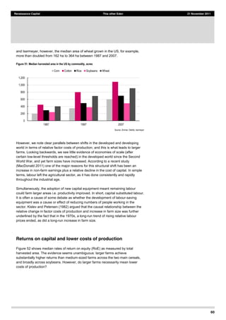 60
Renaissance Capital This other Eden 21 November 2011
and Isermeyer, however, the median area of wheat grown in the US, for example,
more than doubled from 162 ha to 364 ha between 1987 and 2007.
Figure 51: Median harvested area in the US by commodity, acres
Source:  Zimmer,  Deblitz,  Isermeyer  
However, we note clear parallels between shifts in the developed and developing
world in terms of relative factor costs of production; and this is what leads to larger
farms. Looking backwards, we see little evidence of economies of scale (after
certain low-level thresholds are reached) in the developed world since the Second
World War, and yet farm sizes have increased. According to a recent study
(MacDonald 2011) one of the major reasons for this structural shift has been an
increase in non-farm earnings plus a relative decline in the cost of capital. In simple
terms, labour left the agricultural sector, as it has done consistently and rapidly
throughout the industrial age.
Simultaneously, the adoption of new capital equipment meant remaining labour
could farm larger areas i.e. productivity improved. In short, capital substituted labour.
It is often a cause of some debate as whether the development of labour-saving
equipment was a cause or effect of reducing numbers of people working in the
sector. Kislev and Petersen (1982) argued that the causal relationship between the
relative change in factor costs of production and increase in farm size was further
underlined by the fact that in the 1970s, a long-run trend of rising relative labour
prices ended, as did a long-run increase in farm size.
Returns on capital and lower costs of production
Figure 52 shows median rates of return on equity (RoE) as measured by total
harvested area. The evidence seems unambiguous: larger farms achieve
substantially higher returns than medium-sized farms across the two main cereals,
and broadly across soybeans. However, do larger farms necessarily mean lower
costs of production?
0  
200  
400  
600  
800  
1,000  
1,200  
1987   1997   2007  
Corn   Cotton   Rice   Soybeans   Wheat  
 