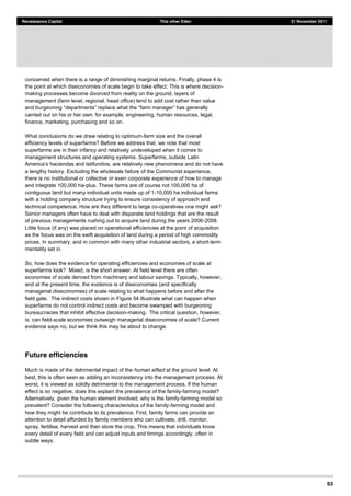 63
Renaissance Capital This other Eden 21 November 2011
concerned when there is a range of diminishing marginal returns. Finally, phase 4 is
the point at which diseconomies of scale begin to take effect. This is where decision-
making processes become divorced from reality on the ground, layers of
management (farm level, regional, head office) tend to add cost rather than value
carried out on his or her own: for example, engineering, human resources, legal,
finance, marketing, purchasing and so on.
What conclusions do we draw relating to optimum-farm size and the overall
efficiency levels of superfarms? Before we address that, we note that most
superfarms are in their infancy and relatively undeveloped when it comes to
management structures and operating systems. Superfarms, outside Latin
omena and do not have
a lengthy history. Excluding the wholesale failure of the Communist experience,
there is no institutional or collective or even corporate experience of how to manage
and integrate 100,000 ha-plus. These farms are of course not 100,000 ha of
contiguous land but many individual units made up of 1-10,000 ha individual farms
with a holding company structure trying to ensure consistency of approach and
technical competence. How are they different to large co-operatives one might ask?
Senior managers often have to deal with disparate land holdings that are the result
of previous managements rushing out to acquire land during the years 2006-2008.
Little focus (if any) was placed on operational efficiencies at the point of acquisition
as the focus was on the swift acquisition of land during a period of high commodity
prices. In summary, and in common with many other industrial sectors, a short-term
mentality set in.
So, how does the evidence for operating efficiencies and economies of scale at
superfarms look? Mixed, is the short answer. At field level there are often
economies of scale derived from machinery and labour savings. Typically, however,
and at the present time, the evidence is of diseconomies (and specifically
managerial diseconomies) of scale relating to what happens before and after the
field gate. The indirect costs shown in Figure 54 illustrate what can happen when
superfarms do not control indirect costs and become swamped with burgeoning
bureaucracies that inhibit effective decision-making. The critical question, however,
is: can field-scale economies outweigh managerial diseconomies of scale? Current
evidence says no, but we think this may be about to change.
Future efficiencies
Much is made of the detrimental impact of the human effect at the ground level. At
best, this is often seen as adding an inconsistency into the management process. At
worst, it is viewed as solidly detrimental to the management process. If the human
effect is so negative, does this explain the prevalence of the family-farming model?
Alternatively, given the human element involved, why is the family-farming model so
prevalent? Consider the following characteristics of the family-farming model and
how they might be contribute to its prevalence. First, family farms can provide an
attention to detail afforded by family members who can cultivate, drill, monitor,
spray, fertilise, harvest and then store the crop. This means that individuals know
every detail of every field and can adjust inputs and timings accordingly, often in
subtle ways.
 
