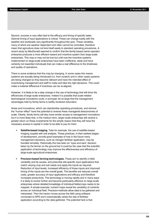 64
Renaissance Capital This other Eden 21 November 2011
Second, success is very often tied to the efficacy and timing of specific tasks.
Optimal timing of input applications is critical. These can change subtly with the
weather and workloads vary significantly throughout the year. These variables,
many of which are weather dependent and often cannot be controlled, therefore
mean that agriculture does not lend itself easily to standard operating procedures. A
recent study by MacDonald seemed to confirm that the family-based owner-operator
enterprise produces a more efficient reward and incentive system than large-scale
enterprises. This may or may not be true but until now the incentive systems
implemented on large-scale enterprises have been ineffective, weak and have
certainly not rewarded individuals that can make a real difference to the timeliness
and quality of operations.
There is some evidence that this may be changing. In some cases this means
systems are actually being introduced (i.e. from scratch) and in other cases systems
are being changed so they become relevant and have the intended effect of
incentivising management and staff to make and take the right decisions. This could
make a material difference if incentives can be re-aligned.
However, it is likely to be a step change in the use of technology that will drive the
efficiencies of large-scale enterprises. Indeed it is possible that scale-related
technological innovations could, in principal, be so large that the management
advantages held by family farms is swiftly rendered redundant.
Areas and innovations, which can standardise operating procedures, and remove
scale. Clearly, family farms will also have similar access to management innovations
but it is more likely that, in the medium term, larger-scale enterprises will receive a
greater return on these investments for the simple reason that they will have the
necessary access to capital in order to be able to pay for them.
Satellite-based imaging. Take for example, the use of satellite-based
imaging coupled with soil analysis. These practices, in their earliest stages
of development, provide good examples of how in the future many
management decisions, such as nitrogen fertiliser application, may be
taken by the farmer on the ground but it could be the case that the scientific
application of technology may improve the effectiveness and efficiency of
large-scale agricultural enterprises.
Precision-based farming technologies. These aim to identify in-field
variability and its causes, and prescribe site-specific input applications that
match varying crop and soil needs and apply the inputs as required.
Reduction of input levels, increased efficiency of those inputs and improved
timing of the inputs are the overall goals. The benefits are reduced overall
costs, greater accuracy of input applications and efficacy and therefore
increased productivity. The technology is moving rapidly and in many ways
it is likely to evolve further and become particularly effective on large-scale
enterprises where detailed knowledge of individual fields/crops needs to be
mapped. A simple example: nutrient maps reveal the variability of nutrients
across an individual field. Precision-methods allow data to be gathered and
interpreted. Then the tractor moves across the field using software
connected to GPS and it automatically varies the rate of fertiliser
application according to the data gathered. The potential here is that
 