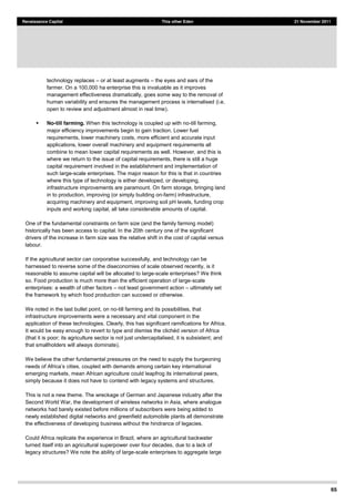 65
Renaissance Capital This other Eden 21 November 2011
technology replaces or at least augments the eyes and ears of the
farmer. On a 100,000 ha enterprise this is invaluable as it improves
management effectiveness dramatically, goes some way to the removal of
human variability and ensures the management process is internalised (i.e.
open to review and adjustment almost in real time).
No-till farming. When this technology is coupled up with no-till farming,
major efficiency improvements begin to gain traction. Lower fuel
requirements, lower machinery costs, more efficient and accurate input
applications, lower overall machinery and equipment requirements all
combine to mean lower capital requirements as well. However, and this is
where we return to the issue of capital requirements, there is still a huge
capital requirement involved in the establishment and implementation of
such large-scale enterprises. The major reason for this is that in countries
where this type of technology is either developed, or developing,
infrastructure improvements are paramount. On farm storage, bringing land
in to production, improving (or simply building on-farm) infrastructure,
acquiring machinery and equipment, improving soil pH levels, funding crop
inputs and working capital, all take considerable amounts of capital.
One of the fundamental constraints on farm size (and the family farming model)
historically has been access to capital. In the 20th century one of the significant
drivers of the increase in farm size was the relative shift in the cost of capital versus
labour.
If the agricultural sector can corporatise successfully, and technology can be
harnessed to reverse some of the diseconomies of scale observed recently, is it
reasonable to assume capital will be allocated to large-scale enterprises? We think
so. Food production is much more than the efficient operation of large-scale
enterprises: a wealth of other factors not least government action ultimately set
the framework by which food production can succeed or otherwise.
We noted in the last bullet point, on no-till farming and its possibilities, that
infrastructure improvements were a necessary and vital component in the
application of these technologies. Clearly, this has significant ramifications for Africa.
It would be e
(that it is poor; its agriculture sector is not just undercapitalised, it is subsistent; and
that smallholders will always dominate).
We believe the other fundamental pressures on the need to supply the burgeoning
, coupled with demands among certain key international
emerging markets, mean African agriculture could leapfrog its international peers,
simply because it does not have to contend with legacy systems and structures.
This is not a new theme. The wreckage of German and Japanese industry after the
Second World War, the development of wireless networks in Asia, where analogue
networks had barely existed before millions of subscribers were being added to
newly established digital networks and greenfield automobile plants all demonstrate
the effectiveness of developing business without the hindrance of legacies.
Could Africa replicate the experience in Brazil, where an agricultural backwater
turned itself into an agricultural superpower over four decades, due to a lack of
legacy structures? We note the ability of large-scale enterprises to aggregate large
 