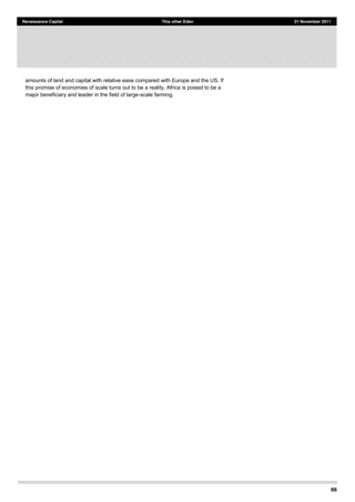 66
Renaissance Capital This other Eden 21 November 2011
amounts of land and capital with relative ease compared with Europe and the US. If
this promise of economies of scale turns out to be a reality, Africa is poised to be a
major beneficiary and leader in the field of large-scale farming.
 