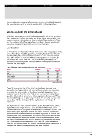 68
Renaissance Capital This other Eden 21 November 2011
examining the notion of payments for ecosystem services and eco-labelling as tools
that present an opportunity for advancing sustainability in African agriculture.
Land degradation and climate change
While there are many environmental challenges associated with African agriculture,
there is agreement that land degradation and climate change are among the most
pressing concerns. In this section, we show the extent of these problems in Africa
and their implications for African agriculture growth before discussing sustainable
agricultural strategies with potential to address these challenges.
Land degradation
In simple terms, land degradation refers to the reduction in the biological productivity
of land. According to the USDA, global land productivity has declined by 50% with
only 11% of the global land surface now considered as prime farmland. Although
most of the statistics on the extent of African land degradation are unreliable, the
FAO reckons that African yields are 2-40% lower than they should be due to
degradation. Figure 55 highlights estimates of African land degradation and how it
compares with other regions.
Figure 55: Estimates of land degradation in Africa and other regions, mn ha
Region Total land
Degraded
land
Percentage
degraded
Africa   187   121   65%  
Asia   536   206   38%  
South  America   142   64   45%  
Central  America   38   28   74%  
North  America   236   63   26%  
Europe   287   72   25%  
Oceania   49   8   16%  
Source:  AU/NEPAD,  2006  
Figure 55
degradation has the potential not only to disrupt food production and exacerbate
ecological hazards. According to the FAO, African countries have lost significant
quantities of their soils to various forms of land degradation. Some areas of Africa
are said to be losing over 50 tpa of soil per hectare. This is roughly equivalent to a
loss of about 50bn tpa of nitrogen, 2bn tpa of phosphorus and 41bn tpa of
potassium.
Soil degradation is a major problem in Somalia, Sudan, Niger, Mauritania, Ghana,
Nigeria, Ethiopia, Senegal, Rwanda, Liberia, the DRC and the Central African
Republic. Deforestation and agricultural methods that undermine the resource base
are the main culprits. Agricultural methods that remove trees from farmland and
arable expansion into forested areas all exacerbate degradation. In addition, land
degradation has been worsened by the fact that land preparation in Africa is often
carried out by tractors or ox-drawn ploughs. From an environmental point of view,
this has an adverse effect on soil structure, water holding capacity and soil fertility.
The Golden Valley Agricultural Research Trust (GART) in Zambia, for example,
notes that successful ploughing at a constant soil depth can lead to the formation of
hard pans that prevent crop root penetration and water infiltration.
 