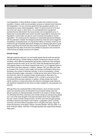 69
Renaissance Capital This other Eden 21 November 2011
population. However, while human population pressure is important when looking at
land degradation, it is now commonly agreed that high population growth is not
necessarily the cause of land degradation, rather it is what humans do to the land
that is the main cause. In other words, it is unsustainable land management
practices that are detrimental to the resource base and not population per se. It
follows that if unsustainable human action has been responsible for extensive land
degradation, human action can also do much to maintain land quality or reverse
degradation. This underscores the importance of sustainable agricultural strategies
with the potential to maintain the biological productivity of the land and to trigger the
rehabilitation of degraded lands. It is argued that millions of hectares of land can be
restored through sustainable agricultural strategies thus allowing agriculture to grow
without expanding into forests and other sensitive ecosystems. The reclamation of
degraded land may allow more land to be available for agriculture and counter the
notion that we are rapidly running out of cropland.
Climate change
Although scepticism abounds, it is now broadly agreed that the earth has warmed
over the past century. Climate change is already contributing to warmer and drier
conditions, which affect the development and growth of plants and other biological
organisms across the world. So far, the IPCC notes that decadal warming rates of
0.29 degrees Celsius in the African tropical forests and 0.1 to 0.3 degrees Celsius in
South Africa have been observed. In addition, between 1961 and 2000, there was
an increase in the number of warm spells over Southern and Western Africa and a
decrease in the number of extremely cold days. In terms of precipitation, climate
change will possibly trigger a decrease in rainfall across some parts of Africa and, at
the same time, lead to an increase in heavy rainfall events in other parts. For
example, a decrease of rainfall of between 2-4% in rainfall in some parts of West
and central Africa has been observed. In addition, climate change may induce
salinity conditions, increase heat stress and influence hydrological water balances
with significant implications for the amount of water available for crop production and
livestock.
Although Africa has contributed little to GHG emissions, due to its lower economic
output and industrial activity, the Stockholm Environmental Institute notes that
African countries are disproportionately vulnerable to the impact of climate change.
The difficulties that Africa could face under climate change are perhaps being played
out in one of the worst droughts in 60 years and which struck much of East Africa
this year. Under a climate change scenario, the IPCC warns that drought episodes
are likely to become more frequent and increase in geographic extent. Currently,
more than one- -prone areas. Figure 56
shows the frequency of droughts in African countries between 1970 and 2004. In at
least 15 African nations, more than 10 drought episodes were experienced between
these years.
 