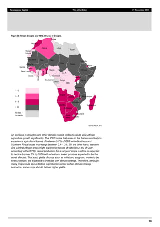 70
Renaissance Capital This other Eden 21 November 2011
Figure 56: African droughts over 1970-­2004, no. of droughts
Source:  UNECA,  2011  
An increase in droughts and other climate-related problems could slow African
agriculture growth significantly. The IPCC notes that areas in the Sahara are likely to
experience agricultural losses of between 2-7% of GDP while Northern and
Southern Africa losses may range between 0.4-1.3%. On the other hand, Western
and Central African areas might experience losses of between 2-4% of GDP.
According to the IFPRI, cereal production for a range of crops in Africa is expected
to decline by over 3% by 2050 with wheat and sweet potatoes expected to be the
worst affected. That said, yields of crops such as millet and sorghum, known to be
stress-tolerant, are expected to increase with climate change. Therefore, although
many crops could see a decline in production under certain climate change
scenarios, some crops should deliver higher yields.
1   2
3   5
6   9
>  10
No  data /  
no  events
Uganda
Benin
Burkina  Faso
Uganda
Eq.  Guinea
Liberia
Nigeria
Kenya
Ghana
Zambia
Zimbabwe
Angola
Tanzania
DRC
Ethiopia
Namibia
Senegal
Mali Niger
Chad
Guinea
C.A.R.
Cameroon
Botswana
Congo
Gabon
Mozambique
Madagascar
Sudan
South  
Africa
Djibouti
Somalia
Egypt
Gambia
LibyaAlgeria
Morocco
Tunisia
Western  
Sahara
Mauritania
Sierra  Leone
Somalia
Malawi
Benin
Swaziland
Lesotho
Uganda
 