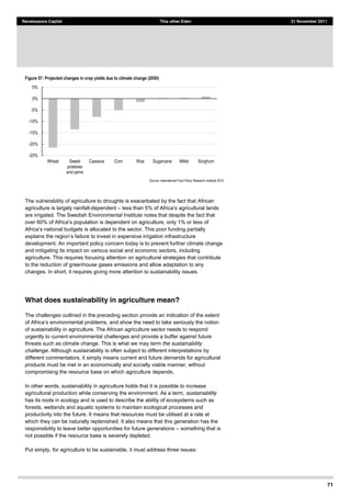71
Renaissance Capital This other Eden 21 November 2011
Figure 57: Projected changes in crop yields due to climate change (2050)
Source:  International  Food  Policy  Research  Institute  2010  
The vulnerability of agriculture to droughts is exacerbated by the fact that African
agriculture is largely rainfall-dependent less
are irrigated. The Swedish Environmental Institute notes that despite the fact that
of
is allocated to the sector. This poor funding partially
explains the region s failure to invest in expensive irrigation infrastructure
development. An important policy concern today is to prevent further climate change
and mitigating its impact on various social and economic sectors, including
agriculture. This requires focusing attention on agricultural strategies that contribute
to the reduction of greenhouse gases emissions and allow adaptation to any
changes. In short, it requires giving more attention to sustainability issues.
What does sustainability in agriculture mean?
The challenges outlined in the preceding section provide an indication of the extent
, and show the need to take seriously the notion
of sustainability in agriculture. The African agriculture sector needs to respond
urgently to current environmental challenges and provide a buffer against future
threats such as climate change. This is what we may term the sustainability
challenge. Although sustainability is often subject to different interpretations by
different commentators, it simply means current and future demands for agricultural
products must be met in an economically and socially viable manner, without
compromising the resource base on which agriculture depends.
In other words, sustainability in agriculture holds that it is possible to increase
agricultural production while conserving the environment. As a term, sustainability
has its roots in ecology and is used to describe the ability of ecosystems such as
forests, wetlands and aquatic systems to maintain ecological processes and
productivity into the future. It means that resources must be utilised at a rate at
which they can be naturally replenished. It also means that this generation has the
responsibility to leave better opportunities for future generations something that is
not possible if the resource base is severely depleted.
Put simply, for agriculture to be sustainable, it must address three issues:
-­25%  
-­20%  
-­15%  
-­10%  
-­5%  
0%  
5%  
Wheat   Sweet  
potatoes  
and  yams  
Cassava   Corn   Rice   Sugarcane   Millet   Sorghum  
 