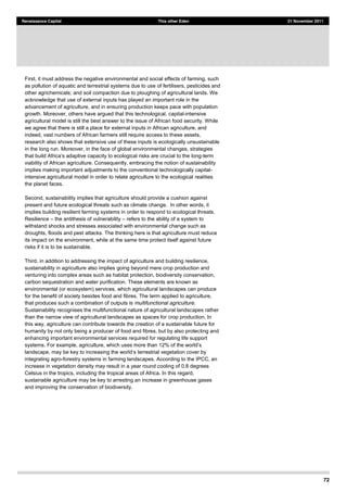 72
Renaissance Capital This other Eden 21 November 2011
First, it must address the negative environmental and social effects of farming, such
as pollution of aquatic and terrestrial systems due to use of fertilisers, pesticides and
other agrichemicals; and soil compaction due to ploughing of agricultural lands. We
acknowledge that use of external inputs has played an important role in the
advancement of agriculture, and in ensuring production keeps pace with population
growth. Moreover, others have argued that this technological, capital-intensive
agricultural model is still the best answer to the issue of African food security. While
we agree that there is still a place for external inputs in African agriculture, and
indeed, vast numbers of African farmers still require access to these assets,
research also shows that extensive use of these inputs is ecologically unsustainable
in the long run. Moreover, in the face of global environmental changes, strategies
long-term
viability of African agriculture. Consequently, embracing the notion of sustainability
implies making important adjustments to the conventional technologically capital-
intensive agricultural model in order to relate agriculture to the ecological realities
the planet faces.
Second, sustainability implies that agriculture should provide a cushion against
present and future ecological threats such as climate change. In other words, it
implies building resilient farming systems in order to respond to ecological threats.
Resilience the antithesis of vulnerability refers to the ability of a system to
withstand shocks and stresses associated with environmental change such as
droughts, floods and pest attacks. The thinking here is that agriculture must reduce
its impact on the environment, while at the same time protect itself against future
risks if it is to be sustainable.
Third, in addition to addressing the impact of agriculture and building resilience,
sustainability in agriculture also implies going beyond mere crop production and
venturing into complex areas such as habitat protection, biodiversity conservation,
carbon sequestration and water purification. These elements are known as
environmental (or ecosystem) services, which agricultural landscapes can produce
for the benefit of society besides food and fibres. The term applied to agriculture,
that produces such a combination of outputs is multifunctional agriculture.
Sustainability recognises the multifunctional nature of agricultural landscapes rather
than the narrow view of agricultural landscapes as spaces for crop production. In
this way, agriculture can contribute towards the creation of a sustainable future for
humanity by not only being a producer of food and fibres, but by also protecting and
enhancing important environmental services required for regulating life support
integrating agro-forestry systems in farming landscapes. According to the IPCC, an
increase in vegetation density may result in a year round cooling of 0.8 degrees
Celsius in the tropics, including the tropical areas of Africa. In this regard,
sustainable agriculture may be key to arresting an increase in greenhouse gases
and improving the conservation of biodiversity.
 