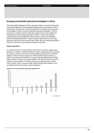 73
Renaissance Capital This other Eden 21 November 2011
Emerging sustainable agricultural strategies in Africa
This sustainability challenge for African agriculture calls for innovative thinking that
allows the development of new agriculture strategies that incorporate this notion of
sustainability. Governments, international NGOs and businesses across the world,
have engaged in efforts to promote sustainable agricultural strategies. In OECD
countries, for example, more than 400 policy measures have been adopted and
implemented to make farming sustainable. Similarly, in Africa, two important
sustainable agricultural strategies are gaining ground among both smallholder
farmers and large-scale farmers. These are organic agriculture and conservation
agriculture. Although the two are still in their infancy, they are redefining agricultural
practice in Africa and may be important practices in the future.
Organic agriculture
It is estimated by the EU that worldwide, nearly 40mn ha of land is under organic
agriculture. In addition, worldwide demand for organic agricultural products, boosted
by consumer concerns over the environmental effects of agriculture is increasing
steadily. In Africa, there are already over 150,000 certified organic farmers. In
addition, the International Federation on Organic Agriculture Movements (IFOAM)
notes that there are many more organic farmers in the informal sector who are not
captured in these statistics. The main crops that are organically grown include
olives, oil palm, cotton, cocoa and coffee. Figures 58-59 present statistics on the
top-performing African countries in organic agriculture.
Figure 58: The 10 countries with the most organic agricultural land
Source:  IFOAM,  2008  
0  
20  
40  
60  
80  
100  
120  
140  
160  
180  
Burkina  Faso  
Morocco  
Congo  
Madagascar  
Ivory  Coast  
Ghana  
Tanzania  
South  Africa  
Uganda  
Tunisia  
 